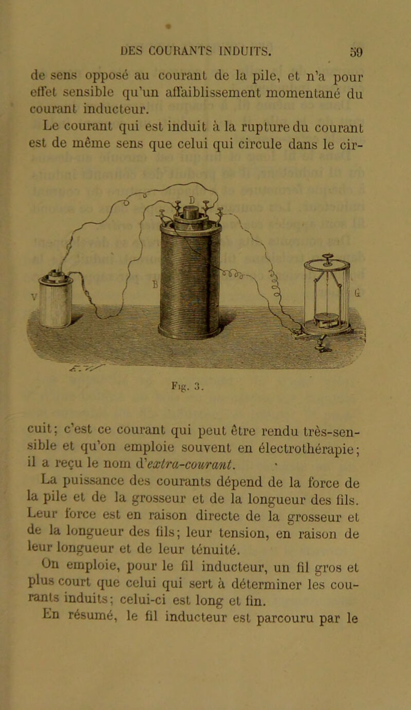 de sens opposé au courant de la pile, et n’a pour effet sensible qu’un affaiblissement momentané du courant inducteur. Le courant qui est induit à la rupture du courant est de même sens que celui qui circule dans le cir- cuit; c’est ce courant qui peut être rendu très-sen- sible et qu’on emploie souvent en électrothérapie; il a reçu le nom d'extra-courant. La puissance des courants dépend de la force de la pile et de la grosseur et de la longueur des fils. Leur force est en raison directe de la grosseur et de la longueur des iils; leur tension, en raison de leur longueur et de leur ténuité. On emploie, pour le lil inducteur, un fil gros et plus court que celui qui sert à déterminer les cou- rants induits; celui-ci est long et lin. Ln résumé, le fil inducteur est parcouru par le