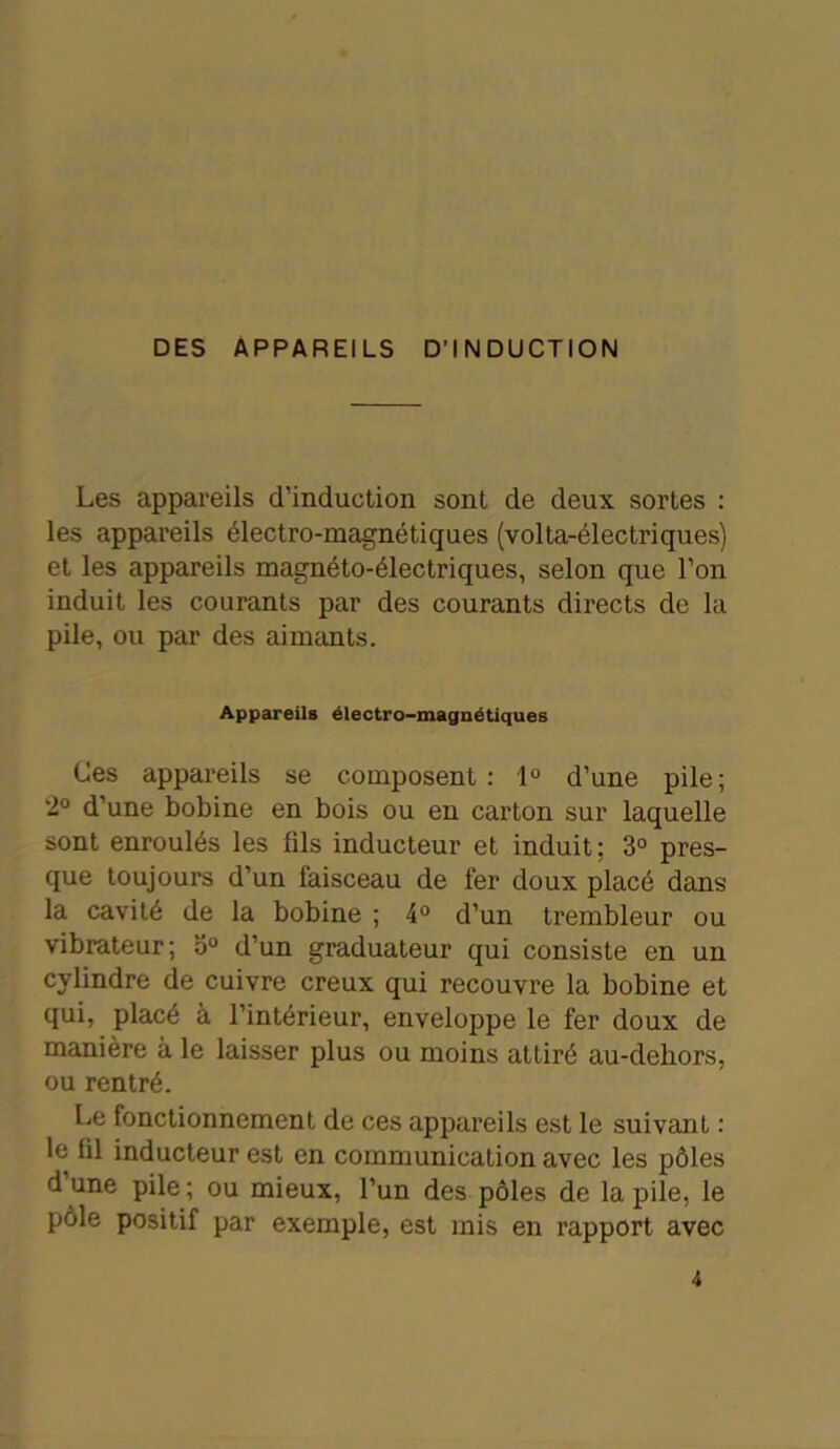 DES APPAREILS D’INDUCTION Les appareils d’induction sont de deux sortes : les appareils électro-magnétiques (volta-électriques) et les appareils magnéto-électriques, selon que l’on induit les courants par des courants directs de la pile, ou par des aimants. Appareils électro-magnétiques Ces appareils se composent: 1° d’une pile; 2° d’une bobine en bois ou en carton sur laquelle sont enroulés les fils inducteur et induit ; 3° pres- que toujours d’un faisceau de fer doux placé dans la cavité de la bobine ; 4° d’un trembleur ou vibrateur; 5° d’un graduateur qui consiste en un cylindre de cuivre creux qui recouvre la bobine et qui, placé à l’intérieur, enveloppe le fer doux de manière à le laisser plus ou moins attiré au-dehors, ou rentré. Le fonctionnement de ces appareils est le suivant : le til inducteur est en communication avec les pôles d une pile; ou mieux, l’un des pôles de la pile, le pôle positif par exemple, est mis en rapport avec 4