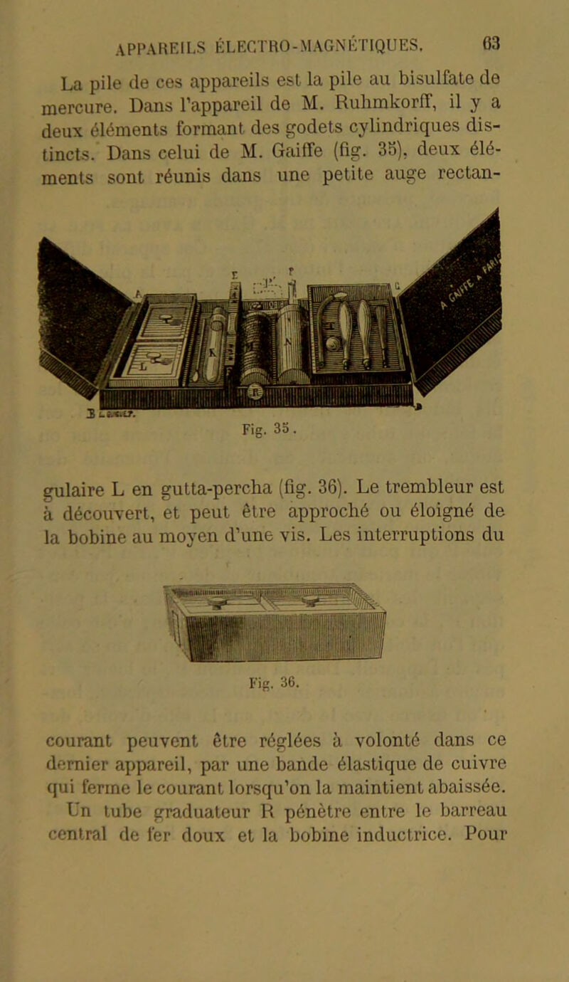 La pile de ces appareils est la pile au bisulfate de mercure. Dans l’appareil de M. RulimkorfT, il y a deux éléments formant des godets cylindriques dis- tincts. Dans celui de M. Gaiffe (fig. 35). deux élé- ments sont réunis dans une petite auge rectan- Fig. 35. gulaire L en gutta-percha (fig. 36). Le trembleur est à découvert, et peut être approché ou éloigné de la bobine au moyen d’une vis. Les interruptions du Fig. 36. courant peuvent être réglées à volonté dans ce dernier appareil, par une bande élastique de cuivre qui ferme le courant lorsqu’on la maintient abaissée. Un tube graduateur R pénètre entre le barreau central de fer doux et la bobine inductrice. Pour