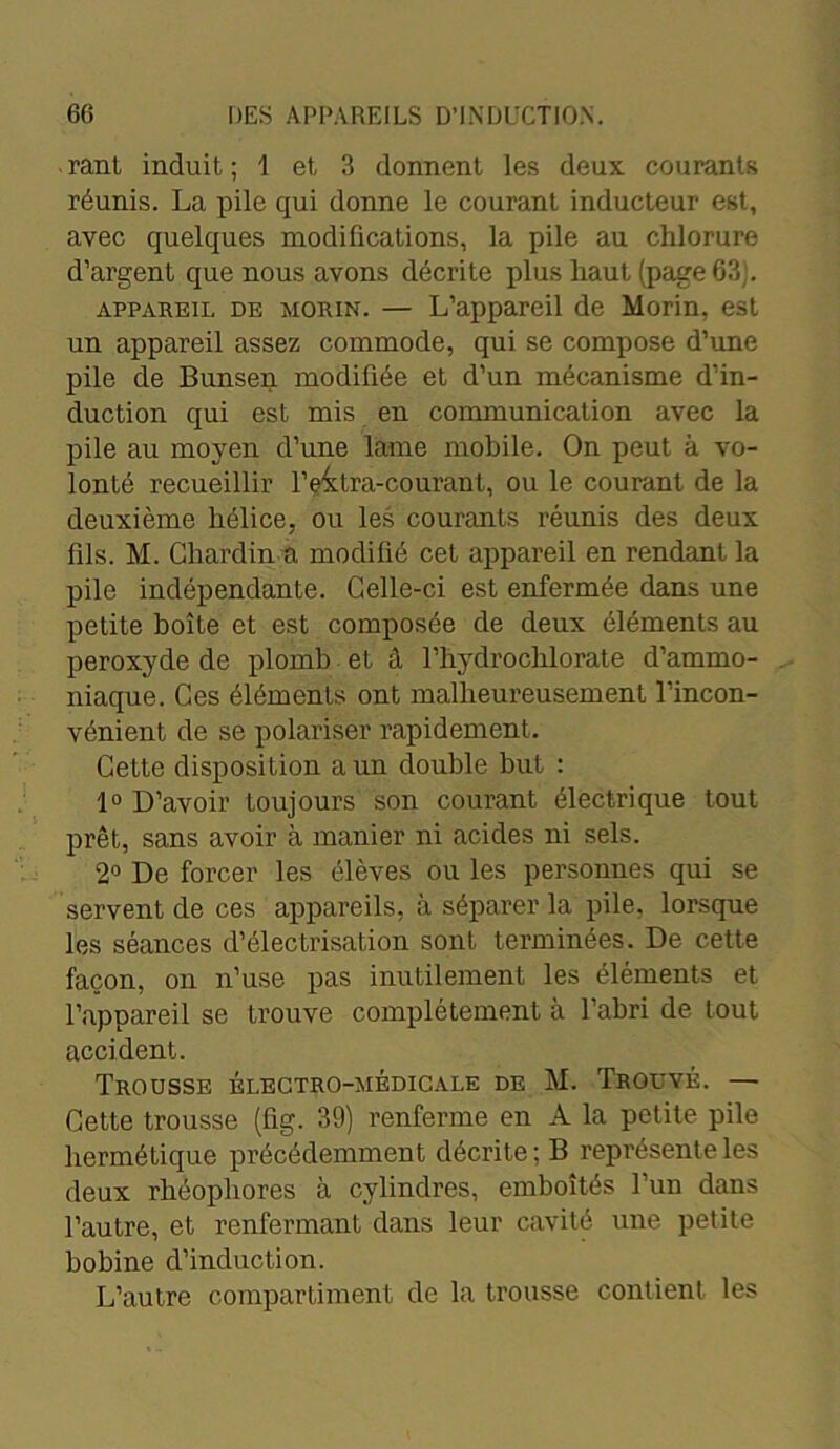 rant induit ; 1 et 3 donnent les deux courants réunis. La pile qui donne le courant inducteur est, avec quelques modifications, la pile au chlorure d’argent que nous avons décrite plus haut (page 63;. appareil de morin. — L’appareil de Morin, est un appareil assez commode, qui se compose d’une pile de Bunsen modifiée et d’un mécanisme d’in- duction qui est mis en communication avec la pile au moyen d’une lame mobile. On peut à vo- lonté recueillir l’eitra-courant, ou le courant de la deuxième hélice, ou les courants réunis des deux fils. M. Chardin a modifié cet appareil en rendant la pile indépendante. Celle-ci est enfermée dans une petite boîte et est composée de deux éléments au peroxyde de plomb et â l’hydrochlorate d’ammo- niaque. Ces éléments ont malheureusement l’incon- vénient de se polariser rapidement. Cette disposition a un double but : 1° D’avoir toujours son courant électrique tout prêt, sans avoir à manier ni acides ni sels. 2° De forcer les élèves ou les personnes qui se servent de ces appareils, à séparer la pile, lorsque les séances d’électrisation sont terminées. De cette façon, on n’use pas inutilement les éléments et l’appareil se trouve complètement à l’abri de tout accident. Trousse électro-médicale de M. Trouvé. — Cette trousse (flg. 39) renferme en A la petite pile hermétique précédemment décrite ; B représente les deux rhéophores à cylindres, emboîtés l’un dans l’autre, et renfermant dans leur cavité une petite bobine d’induction. L’autre compartiment de la trousse contient les