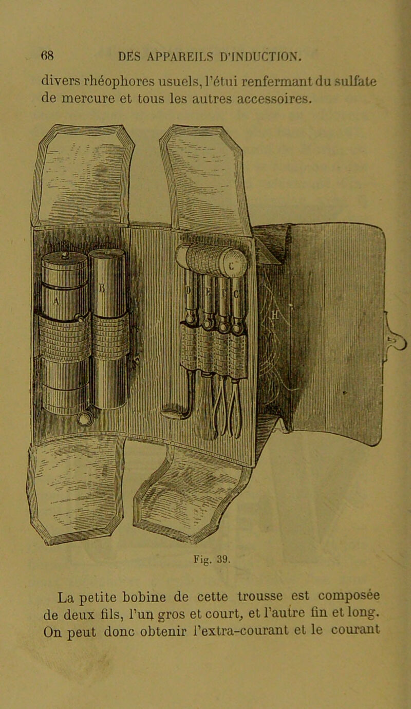 divers rhéophores usuels, l’étui renfermant du sulfate de mercure et tous les autres accessoires. If n : ||i| TU i Ll| Ig I1 il lltl Fig. 39. La petite bobine de cette trousse est composée de deux fils, l’un gros et court, et l’autre fin et long. On peut donc obtenir i’extra-courant et le courant