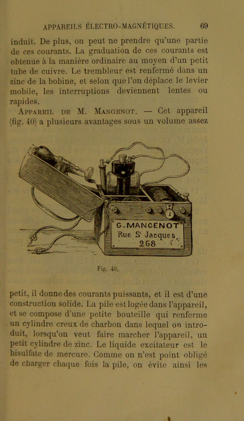 induit. De plus, on peut ne prendre qu’une partie de ces courants. La graduation de ces courants est obtenue à la manière ordinaire au moyen d’un petit tube de cuivre. Le trembleur est renfermé dans un zinc de la bobine, et selon que l’on déplace le levier mobile, les interruptions deviennent lentes ou rapides. Appareil de M. Mangenot. — Cet appareil (fig. 40) a plusieurs avantages sous un volume assez Fig. 40. petit, il donne des courants puissants, et il est d’une construction solide. La pile est logée dans l’appareil, et se compose d’une petite bouteille qui renferme un cylindre creux de charbon dans lequel on intro- duit, lorsqu’on veut faire marcher l’appareil, un petit cylindre de zinc. Le liquide excitateur est le bisulfate de mercure. Comme on n’est point obligé de charger chaque fois la pile, on évite ainsi les t