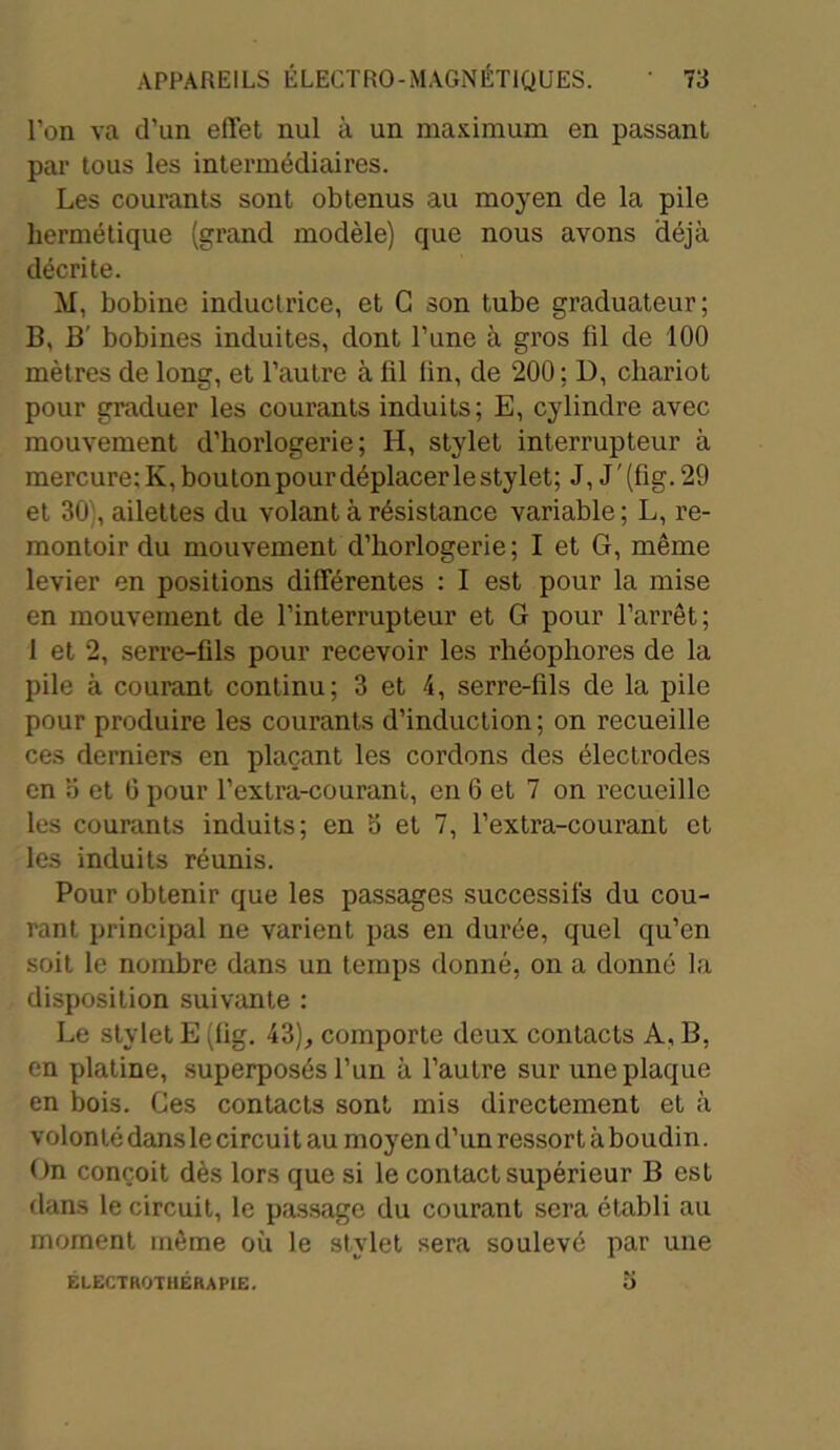l’on va d’un effet nul à un maximum en passant par tous les intermédiaires. Les courants sont obtenus au moyen de la pile hermétique (grand modèle) que nous avons déjà décrite. M, bobine inductrice, et G son tube graduateur; B, B' bobines induites, dont l’une à gros fil de 100 mètres de long, et l’autre à fil fin, de 200; D, chariot pour graduer les courants induits; E, cylindre avec mouvement d’horlogerie; H, stylet interrupteur à mercure: K, bouton pour déplacer lestylet; J, J'(fig.29 et 30', ailettes du volant à résistance variable; L, re- montoir du mouvement d’horlogerie; I et G, même levier en positions différentes : I est pour la mise en mouvement de l’interrupteur et G pour l’arrêt; 1 et 2, serre-fils pour recevoir les rhéophores de la pile à courant continu; 3 et 4, serre-fils de la pile pour produire les courants d’induction; on recueille ces derniers en plaçant les cordons des électrodes en o et 0 pour l’extra-courant, en 6 et 7 on recueille les courants induits; en b et 7, l’extra-courant et les induits réunis. Pour obtenir que les passages successifs du cou- rant principal ne varient pas en durée, quel qu’en soit le nombre dans un temps donné, on a donné la disposition suivante : Le stylet E (fig. 43), comporte deux contacts A, B, en platine, superposés l’un à l’autre sur une plaque en bois. Ces contacts sont mis directement et à volonté dans le circuit au moyen d’un ressort à boudin. On conçoit dès lors que si le contact supérieur B est dans le circuit, le passage du courant sera établi au moment même où le stylet sera soulevé par une ELECTWOTHÉRAPIE.