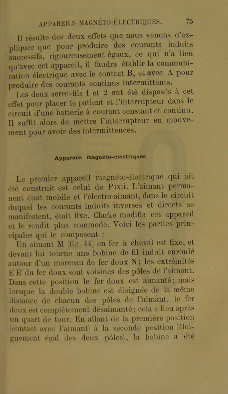 Il résulte clés deux effets que nous venons d’ex- pliquer que pour produire des courants induits successifs, rigoureusement égaux, ce qui n’a lieu qu’avec cet appareil, il faudra établir la communi- cation électrique avec le contact B, et avec A pour produire des courants continus intermittents. Les deux serre-fils 1 et 2 ont été disposés à cet effet pour placer le patient et l'interrupteur dans le circuit d’une batterie à courant constant et continu. Il suffit alors de mettre l’interrupteur en mouve- ment pour avoir des intermittences. Appareils magnéto-électriques Le premier appareil magnéto-électrique qui ait été construit est celui de Pixii. L’aimant perma- nent était mobile et l’électro-aimant, dans le circuit duquel les courants induits inverses et directs se manifestent, était fixe. Clarke modifia cet appareil et le rendit plus commode. Voici les parties prin- cipales qui le composent : Un aimant M !ig. 44) en fer à cheval est fixe, et devant lui tourne une bobine de fil induit enroulé autour d’un morceau de fer doux N ; les extrémités E E' du fer doux sont voisines des pôles de l’aimant. Dans cette position le fer doux est aimanté ; mais lorsque la double bobine est éloignée de la même distance de chacun des pôles de l’aimant, le 1er doux est complètement désaimanté: cela a lieu après tin quart de tour. En allant de la première position contact avec l’aimant) à la seconde position (éloi- gnement égal des deux pôles), la bobine a été