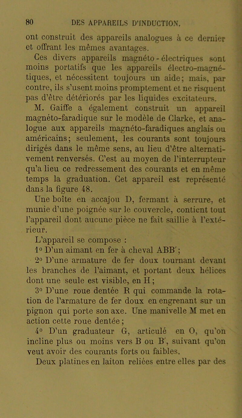 ont construit des appareils analogues à ce dernier et offrant les mêmes avantages. Ces divers appareils magnéto - électriques sont moins portatifs que les appareils électro-magné- tiques, et nécessitent toujours un aide; mais, par contre, ils s’usent moins promptement et ne risquent pas d’être détériorés par les liquides excitateurs. M. Gaiffe a également construit un appareil magnéto-faradique sur le modèle de Clarke, et ana- logue aux appareils magnéto-faradiques anglais ou américains; seulement, les courants sont toujours dirigés dans le même sens, au lieu d’être alternati- vement renversés. C’est au moyen de l’interrupteur qu’a lieu ce redressement des courants et en même temps la graduation. Cet appareil est représenté dans la figure 48. Une boîte en accajou D, fermant à serrure, et munie d’une poignée sur le couvercle, contient tout l’appareil dont aucune pièce ne fait saillie à l’exté- rieur. L’appareil se compose : 1° D’un aimant en fer à cheval ABB'; 2° D’une armature de fer doux tournant devant les branches de l’aimant, et portant deux hélices dont une seule est visible, en II ; 3° D’une roue dentée R qui commande la rota- tion de l’armature de fer doux en engrenant sur un pignon qui porte son axe. Une manivelle M met en action cette roue dentée ; 4° D’un graduateur G, articulé en O, qu’on incline plus ou moins vers B ou B', suivant qu’on veut avoir des courants forts ou faibles. Deux platines en laiton reliées entre elles par des