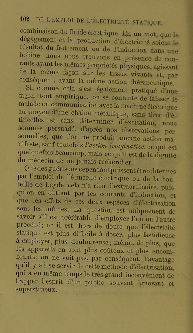 combinaison du fluide électrique. En un mot, que le dégagement et la production d’électricité soient le résultat du frottement ou de l’induction dans une bobme, nous nous trouvons en présence de cou- rants ayant les mêmes propriétés physiques, agissant de la même façon sur les tissus vivants et, par conséquent, ayant la même action thérapeutique. Si, comme cela s’est également pratiqué d’une façon tout empirique, on se contente de laisser le malade en communication avec la machine électrique au moyen d’une chaîne métallique, sans tirer d’é- tincelles et sans déterminer d’excitation, nous sommes persuadé, d’après nos observations per- sonnelles, que l’on ne produit aucune action ma- nifeste, sauf toutefois l’action imaginative, ce qui est quelquefois beaucoup, mais ce qu’il est de la dignité du médecin de ne jamais rechercher. Que des guérisons cependant puissent être obtenues par l’emploi de l’étincelle électrique ou de la bou- teille de Leyde, cela n’a rien d’extraordinaire, puis- qu’on en obtient par les courants d’induction, et que les effets de ces deux espèces d’électrisation sont les mêmes. La question est uniquement de savoir s’il est préférable d’employer l’un ou l’autre procédé, or il est hors de doute que l’électricité statique est plus difficile a doser, plus fastidieuse à employer, plus douloureuse ; même, de plus, que les appareils en sont plus coûteux et plus encom- brants; on ne voit pas, par conséquent, l’avantage qu’il y a à se servir de cette méthode d’électrisation, qui a en même temps le très-grand inconvénient de frapper l’esprit d’un public souvent ignorant et superstitieux.