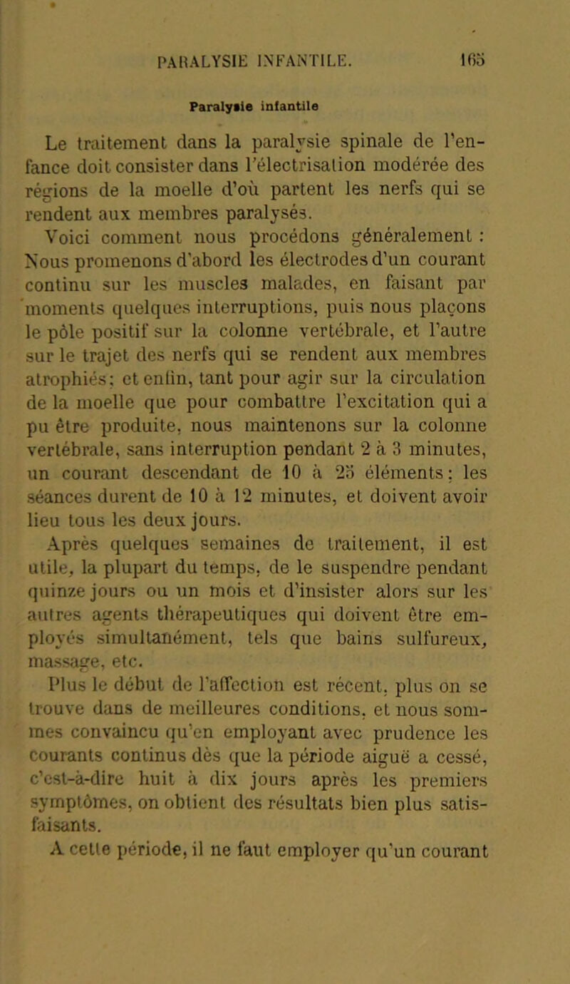 PARALYSIE INFANTILE. ltio Paralysie infantile Le traitement dans la paralysie spinale de l'en- fance doit consister dans l’électrisation modérée des régions de la moelle d’où partent les nerfs qui se rendent aux membres paralysés. Voici comment nous procédons généralement : Nous promenons d'abord les électrodes d’un courant continu sur les muscles malades, en faisant par moments quelques interruptions, puis nous plaçons le pôle positif sur la colonne vertébrale, et l’autre sur le trajet des nerfs qui se rendent aux membres atrophiés; ctentin, tant pour agir sur la circulation de la moelle que pour combattre l’excitation qui a pu être produite, nous maintenons sur la colonne vertébrale, sans interruption pendant 2 à 3 minutes, un courant descendant de 10 à 2o éléments; les séances durent de 10 à 12 minutes, et doivent avoir lieu tous les deux jours. Après quelques semaines de traitement, il est utile, la plupart du temps, de le suspendre pendant quinze jours ou un mois et d’insister alors sur les autres agents thérapeutiques qui doivent être em- ployés simultanément, tels que bains sulfureux, massage, etc. Plus le début de l’affection est récent, plus on se trouve dans de meilleures conditions, et nous som- mes convaincu qu’en employant avec prudence les courants continus dès que la période aigue a cessé, c’est-à-dire huit à dix jours après les premiers symptômes, on obtient des résultats bien plus satis- faisants. A cette période, il ne faut employer qu’un courant