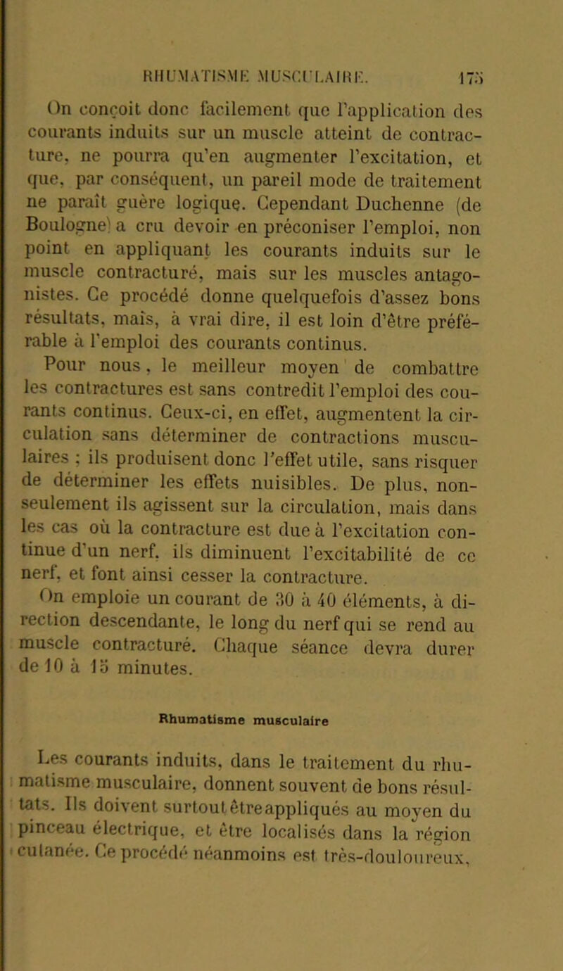 RHUMATISME MUSCULAIRE. 17.'i On conçoit donc facilement que l’application des courants induits sur un muscle atteint de contrac- ture. ne pourra qu’en augmenter l’excitation, et que, par conséquent, un pareil mode de traitement ne paraît guère logique. Cependant Duchenne (de Boulogne' a cru devoir en préconiser l’emploi, non point en appliquant les courants induits sur le muscle contracturé, mais sur les muscles antago- nistes. Ce procédé donne quelquefois d’assez bons résultats, mais, à vrai dire, il est loin d’être préfé- rable à l'emploi des courants continus. Pour nous, le meilleur moyen de combattre les contractures est sans contredit l’emploi des cou- rants continus. Ceux-ci, en effet, augmentent la cir- culation sans déterminer de contractions muscu- laires ; ils produisent donc l’effet utile, sans risquer de déterminer les effets nuisibles. De plus, non- seulement ils agissent sur la circulation, mais dans les cas où la contracture est due à l’excitation con- tinue d'un nerf, ils diminuent l’excitabilité de ce nerf, et font ainsi cesser la contracture. On emploie un courant de ?>0 à 40 éléments, à di- rection descendante, le long du nerf qui se rend au muscle contracturé. Chaque séance devra durer de 10 à lo minutes. Rhumatisme musculaire Les courants induits, dans le traitement du rhu- matisme musculaire, donnent souvent de bons résul- tats. Ils doivent surtout êtreappliqués au moyen du pinceau électrique, et être localisés dans la région ' cutanée. Ce procédé néanmoins est très-douloureux.