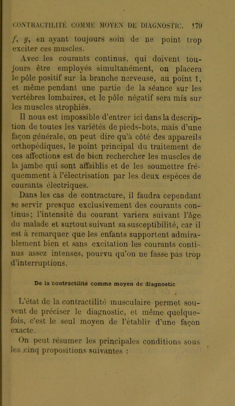 /', </, en ayant toujours soin de ne point trop exciter ces muscles. Avec les courants continus, qui doivent tou- jours être employés simultanément, on placera le pôle positif sur la branche nerveuse, au point 1, et même pendant une partie de la séance sur les vertèbres lombaires, et le pôle négatif sera mis sur les muscles atrophiés. Il nous est impossible d’entrer ici dans la descrip- tion de toutes les variétés de pieds-bots, mais d’une façon générale, on peut dire qu’à côté des appareils orthopédiques, le point principal du traitement de ces affections est de bien rechercher les muscles de la jambe qui sont affaiblis et de les soumettre fré- quemment à l’électrisation par les deux espèces de courants électriques. Dans les cas de contracture, il faudra cependant se servir presque exclusivement des courants con- tinus: l’intensité du courant variera suivant l’âge du malade et surtout suivant sa susceptibilité, car il est à remarquer que les enfants supportent admira- blement bien et sans excitation les courants conti- nus assez intenses, pourvu qu’on ne fasse pas trop d’interruptions. De la 'contractilité comme moyen de diagnostic L’état de la contractilité musculaire permet sou- vent de préciser le diagnostic, et même quelque- fois, c’est le seul moyen de l’établir d’une façon exacte. On peut résumer les principales conditions sous les cinq propositions suivantes :