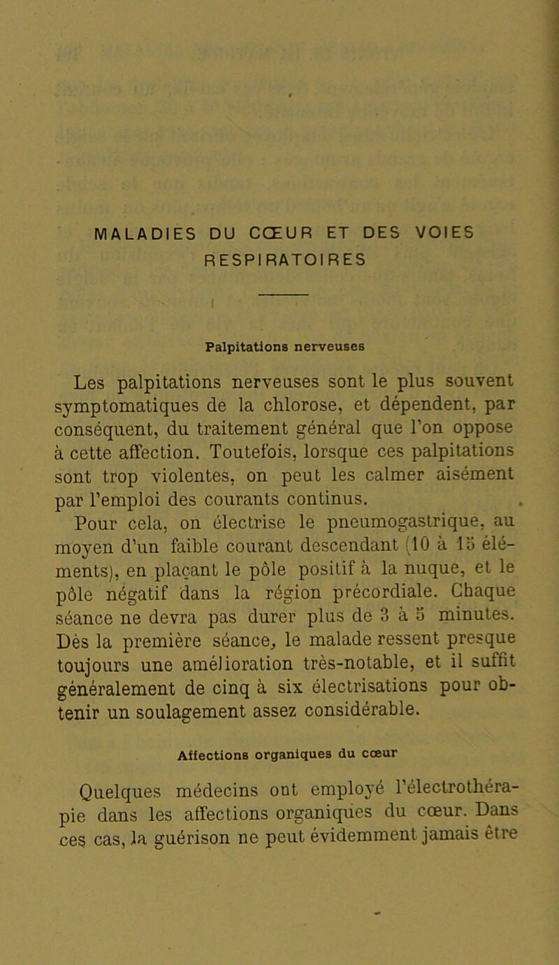 MALADIES DU CŒUR ET DES VOIES RESPIRATOIRES I Palpitations nerveuses Les palpitations nerveuses sont le plus souvent symptomatiques de la chlorose, et dépendent, par conséquent, du traitement général que l’on oppose à cette affection. Toutefois, lorsque ces palpitations sont trop violentes, on peut les calmer aisément par l’emploi des courants continus. Pour cela, on électrise le pneumogastrique, au moyen d’un faible courant descendant (10 à 15 élé- ments), en plaçant le pôle positif à la nuque, et le pôle négatif dans la région précordiale. Chaque séance ne devra pas durer plus de 3 à 5 minutes. Dès la première séance, le malade ressent presque toujours une amélioration très-notable, et il suffit généralement de cinq à six électrisations pour ob- tenir un soulagement assez considérable. Aifections organiques du cœur Quelques médecins ont employé l’électrothéra- pie dans les affections organiques du cœur. Dans ces cas, la guérison ne peut évidemment jamais être