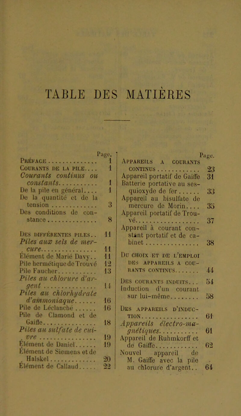 TABLE DES MATIÈRES Page. Préface 1 Courants de la pile 1 Courants continus ou constants 1 De la pile en général 1 De la quantité et de la tension 3 Des conditions de con- stance 8 Des diffébe.ntes piles.. Il Piles aux sels de mer- . cure 11 Élément de Marié Davy.. 11 Pile hermétique de Trouvé 12 Pile Faucher 13 Piles au chlorure d’ar- gent U Piles au chlorhydrate d'ammoniaque 16 Pile de Léelanché 16 Pile de Clamond et de Gaifle 18 Piles au sulfate de cui- . vre 1!) Clément de Daniel 19 Clément de Siemens et de . Halskel 20 Élément de Callaud 22 Page. Appareils a courants continus 23 Appareil portatif de Gaifle 31 Batterie portative au ses- quioxyde de fer 33 Appareil au bisulfate de mercure de Morin.... 35 Appareil portatif de Trou- vé 37 Appareil à courant con- stant portatif et de ca- binet 38 Du choix et de l’emploi DES APPAREILS A COU- RANTS continus. ...... 44 Des courants induits. .. 54 Induction d’un courant sur lui-même 58 Des appareils d’induc- tion 61 Appareils électro-ma- gnétiques 61 Appareil de Ruhmkorlf et de Gaifle. 62 Nouvel appareil de M. Gaifle avec la pile au chlorure d’argent.. 64