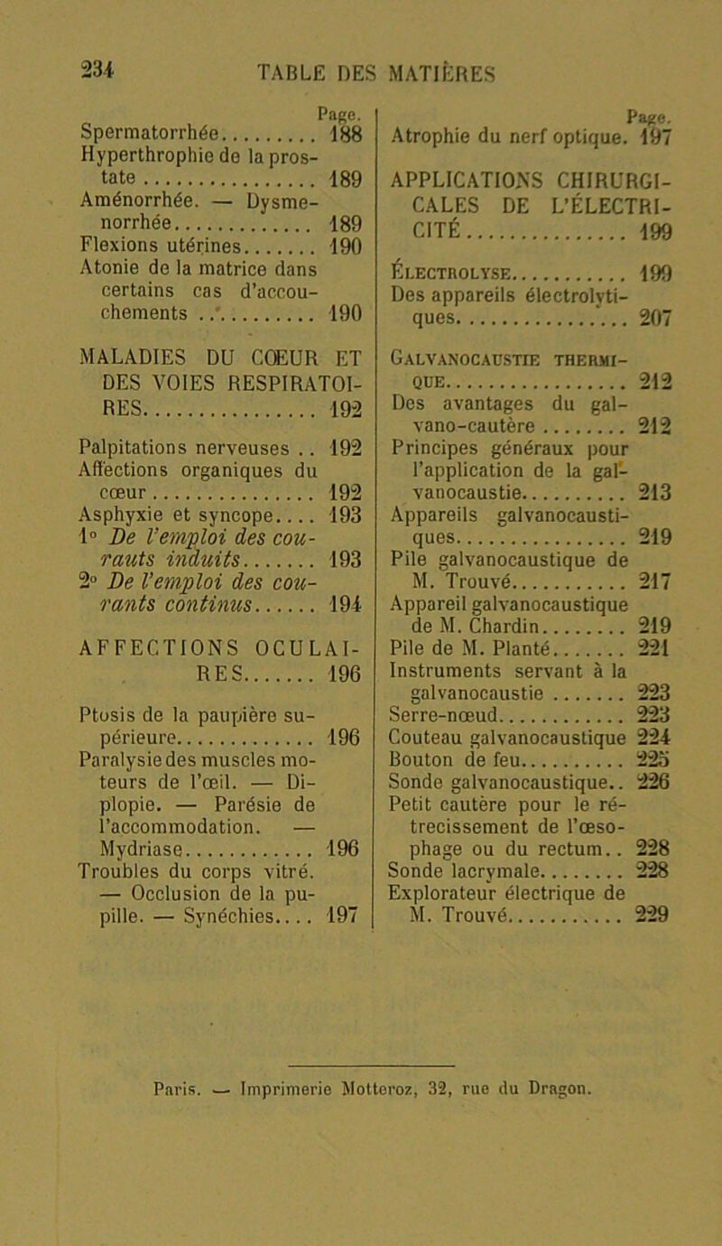 Page. Spermatorrhée 188 Hyperthrophic de la pros- tate 189 Aménorrhée. — Dysmé- norrhée 189 Flexions utérines 190 Atonie de la matrice dans certains cas d’accou- chements 190 MALADIES DU CŒUR ET DES VOIES RESPIRATOI- RES 192 Palpitations nerveuses .. 192 Affections organiques du cœur 192 Asphyxie et syncope 193 1° De l’emploi des cou- rants induits 193 2° De l’emploi des cou- rants continus 194 AFFECTIONS OCULAI- RES 196 Ptosis de la paupière su- périeure 196 Paralysie des muscles mo- teurs de l’œil. — Di- plopie. — Parésie de l’accommodation. — Mydriase 196 Troubles du corps vitré. — Occlusion de la pu- pille. — Synéchies.... 197 Page. Atrophie du nerf optique. 197 APPLICATIONS CHIRURGI- CALES DE L’ÉLECTRI- CITÉ 199 Él-ECTHOLYSE 199 Des appareils électrolvti- ques 207 Galvanocaustie thermi- que 212 Des avantages du gal- vano-cautère 212 Principes généraux pour l’application de la gal- vanocaustie 213 Appareils galvanocausti- ques 219 Pile galvanocaustique de M. Trouvé 217 Appareil galvanocaustique de M. Chardin 219 Pile de M. Planté 221 Instruments servant à la galvanocaustie 223 Serre-nœud 223 Couteau galvanocaustique 224 Bouton de feu 22o Sonde galvanocaustique.. 226 Petit cautère pour le ré- trécissement de l’œso- phage ou du rectum.. 228 Sonde lacrymale 228 Explorateur électrique de M. Trouvé 229 Paris. — Imprimerie Motteroz, 32, rue du Dragon.