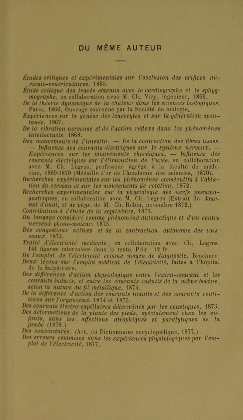 DU MEME AUTEUR Éludes critiques et expérimentales sur l’occlusion des orifices au- , riculo-ventriculaires. 1865. Etude critique des tracés obtenus avec le cardioqraphe et le sphyg- mographe, en collaboration avoc M. Ch. Viry. ingénieur. 1866. De la théorie dynamique de la chaleur dans les sciences biologiques. Paris. 1866, Ouvrage couronné par la Société do biologio. Expériences sur la genèse des leucocytes et sur la génération spon- tanée. 186. De la vibration nerveuse et de l’action réflexe dans les phénomènes intellectuels. 1868. Des mouvements de l’intestin. — De la contraction des fibres lisses. — Influence des courants électriques sur le système nerveux. — Expériences sur les mouvements choréiques. — Influence des courants électriques sur l'élimination de l'urée, en colloboralion avec M. Ch. Legros, professeur agrégé à la faculté de méde- cine, 1869-1870 (Médaille d'or de l'Académie des sciences, 1870). Recherches expérimentales sur les phénomènes consécutifs ci l’abla- tion du cerveau et sur les mouvements de rotation. 1872. Recherches expérimentales sur la physiologie des nerfs pneumo- gastriques, on collaboration avec SI. Ch. Legros (Extrait du Jour- nal d’anat, et dephys. do M. Ch. Robin, novembre 1872.) Contribution à l'étude de la septicémie. 1873. Du langage considéré comme phénomène automatique et d’un centre nerveux phono-moteur. 1873. Des congestions actives et de la contraction autonome des vais- seaux. 1874. Traité d'électricité médicale, en colloboration avec Ch, Legros 141 figures intercalées dans lu texte. Prix : 12 fr. De l’emploi de l'électricité comme moyen de diagnostic. Brochure. Deux leçons sur l'emploi médical de l'électricité, faites à l’hôpital de la Salpêtrière. Des différences d'action physiologique entre l'extra-courant et les courants induits, et entre les courants induits de la même bobine, selon la nature du fil métallique. 1874. De la différence d’action des courants induits et des courants conti- tinus sur l’organisme. 1874 et 1875. Des courants électro-capillaires déterminés par les coustiques. 1875. Des déformations de la plante des pieds, spécialement chez les en- fants, dans les affections atrophiques et paralytiques de la- jambe (1876.) Des contractures. (Art. du Dictionnaire encyclopédique, 1877.) Des erreurs commises dans les expériences physiologiques par l'em- ploi de l’électricité, 1877.