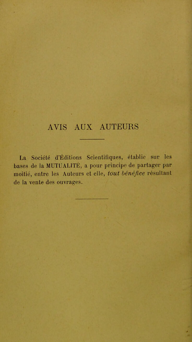 AVIS AUX AUTEURS La Société d'Éditions Scientifiques, établie sur les bases de la MUTUALITÉ, a pour principe de partager par moitié, entre les Auteurs et elle, tout bénéfice résultant de la vente des ouvrages.