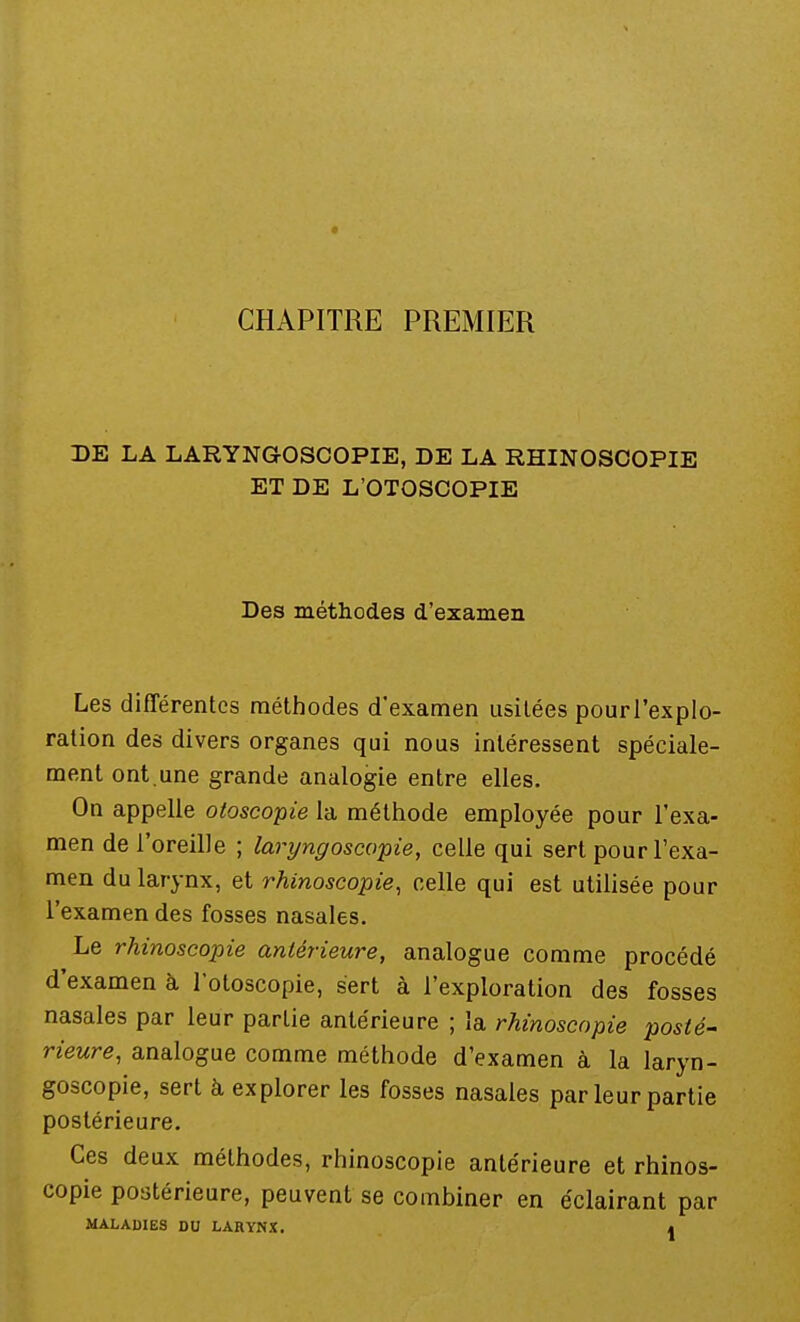 CHAPITRE PREMIER DE LA LARYNGOSCOPIE, DE LA RÏÏINOSCOPIE ET DE L'OTOSCOPIE Des méthodes d'examen Les différentes méthodes d'examen usitées pourl'explo- ration des divers organes qui nous intéressent spéciale- ment ont.une grande analogie entre elles. On appelle otoscopie la méthode employée pour l'exa- men de l'oreille ; laryngoscopie, celle qui sert pour l'exa- men du larynx, et rhinoseopie, celle qui est utilisée pour l'examen des fosses nasales. Le rhinoseopie antérieure, analogue comme procédé d'examen à l'otoscopie, sert à l'exploration des fosses nasales par leur partie antérieure ; la rhinoseopie posté- Heure, analogue comme méthode d'examen à la laryn- goscopie, sert à explorer les fosses nasales par leur partie postérieure. Ces deux méthodes, rhinoseopie antérieure et rhinos- eopie postérieure, peuvent se combiner en éclairant par MALADIES DU LARYNX. <