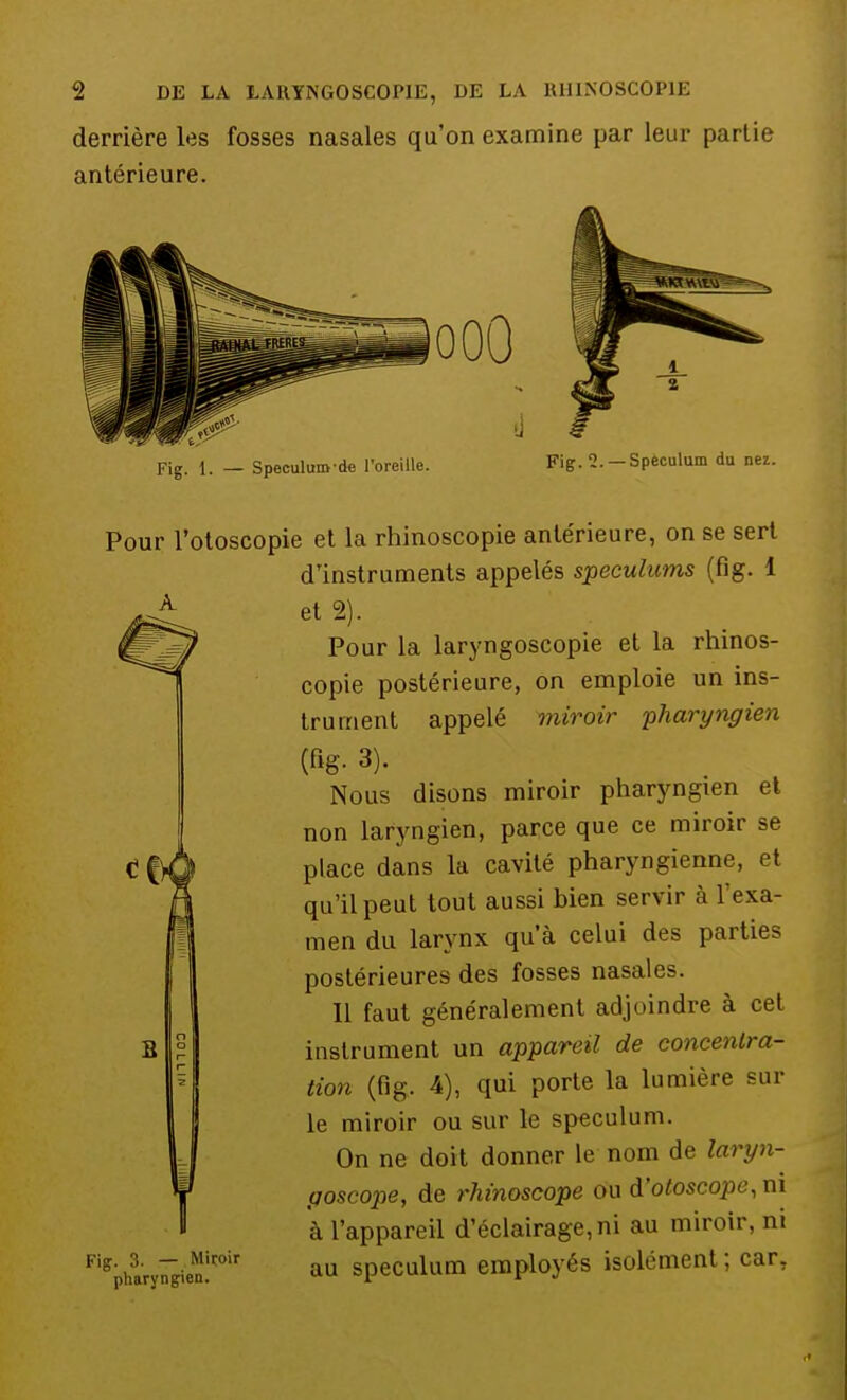 derrière les fosses nasales qu'on examine par leur partie antérieure. Fig. 1. — Speculum de l'oreille. •J § Fig. 1. — Spéculum du nez. Pour l'otoscopie et la rhinoscopie antérieure, on se sert d'instruments appelés spéculums (fig. 1 et 2). Pour la laryngoscopie et la rhinos- copie postérieure, on emploie un ins- trument appelé miroir pharyngien Nous disons miroir pharyngien et non laryngien, parce que ce miroir se place dans la cavité pharyngienne, et qu'il peut tout aussi hien servir à l'exa- men du larynx qu'à celui des parties postérieures des fosses nasales. Il faut généralement adjoindre à cet instrument un appareil de concentra- tion (fig. 4), qui porte la lumière sur le miroir ou sur le spéculum. On ne doit donner le nom de laryn- goscope, de rhinoscope ou à'otoscopey ni à l'appareil d'éclairage, ni au miroir, ni Figpharyr&ien!coir au spéculum employés isolément; car. S