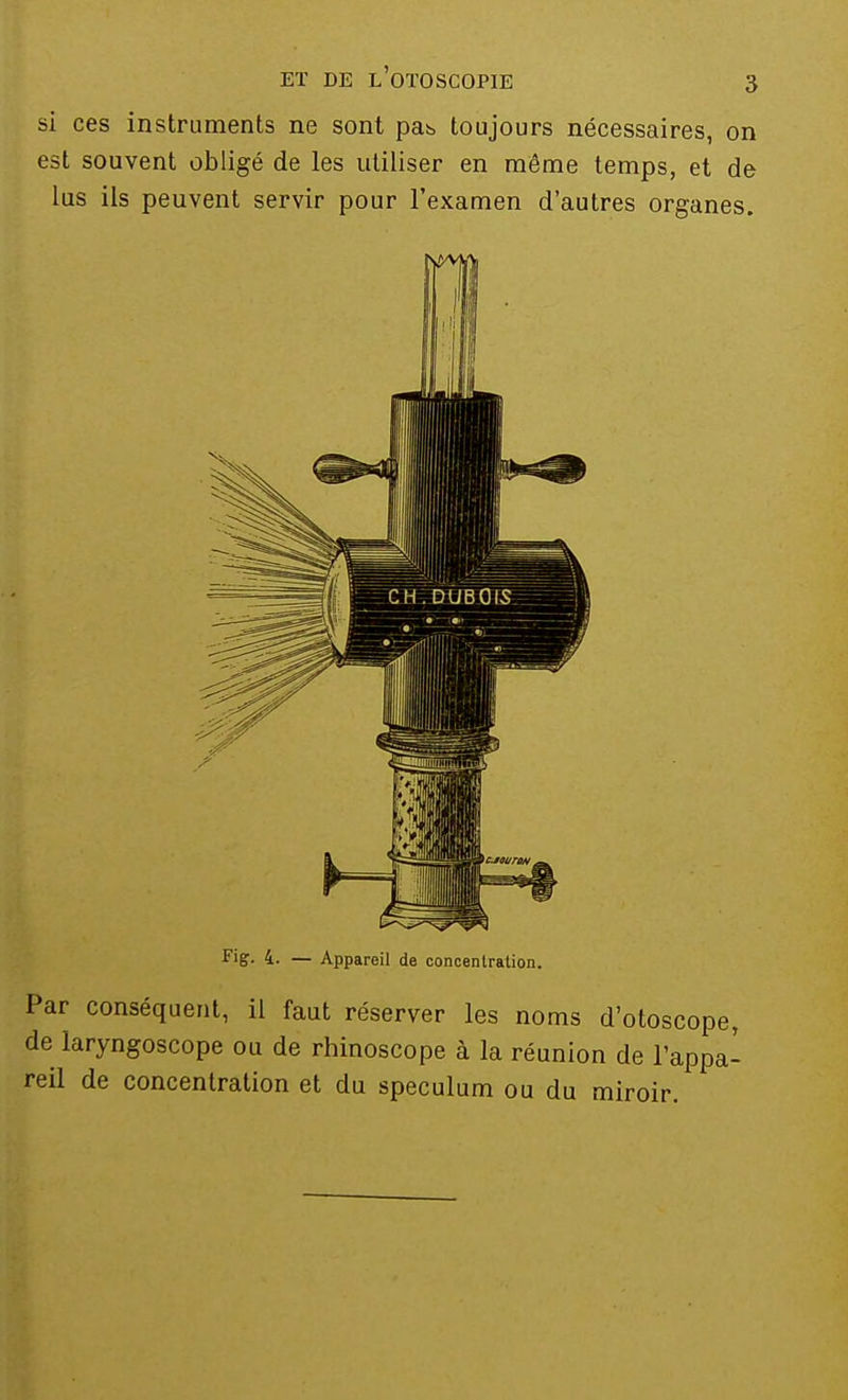 si ces instruments ne sont pab toujours nécessaires, on est souvent obligé de les utiliser en même temps, et de lus ils peuvent servir pour l'examen d'autres organes. Fig. 4. — Appareil de concentration. Par conséquent, il faut réserver les noms d'otoscope, de laryngoscope ou de rhinoscope à la réunion de l'appa- reil de concentration et du spéculum ou du miroir.