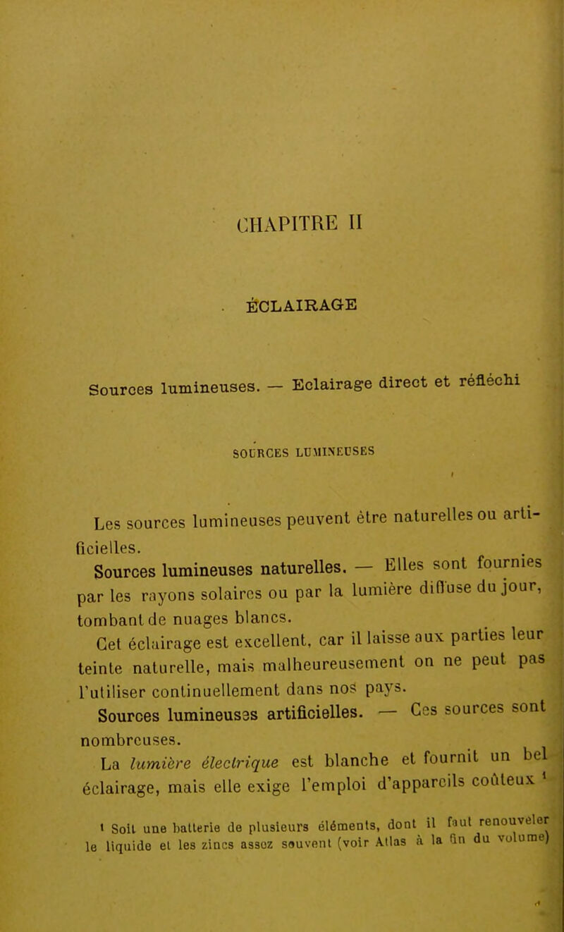 CHAPITRE II ÉCLAIRAGE Sources lumineuses. - Eclairage direct et réfléchi SOURCES LUMINEUSES Les sources lumineuses peuvent être naturelles ou arti- ficidlcs. Sources lumineuses naturelles. - Elles sont fournies par les rayons solaires ou par la lumière diffuse du jour, tombant de nuages blancs. Cet éclairage est excellent, car il laisse aux parties leur teinte naturelle, mais malheureusement on ne peut pas l'utiliser continuellement dans nos pays. Sources lumineuses artificielles. - Ces sources sont nombreuses. . La lumière électrique est blanche et fournit un bel éclairage, mais elle exige l'emploi d'appareils coûteux | t Soit une batterie de plusieurs éléments, dont il faut renouveler le liquide et les zincs assoz sauvent (voir Atlas à la un du volume)