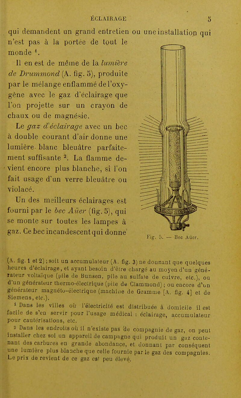 qui demandent un grand entretien ou une installation qui n'est pas à la portée de tout le monde *. 11 en est de même de la lumière de Brummond (A. fig. S), produite par le mélange enflammé de l'oxy- gène avec le gaz d'éclairage que l'on projette sur un crayon de chaux ou de magnésie. Le gaz d'éclairage avec un bec à double courant d'air donne une lumière- blanc bleuâtre parfaite- ment suffisante 2. La flamme de- • vient encore plus blanche, si l'on fait usage d'un verre bleuâtre ou violacé. Un des meilleurs éclairages est fourni par le bec Aùer (fig. 5), qui se monte sur toutes les lampes à gaz. Ce bec incandescent qui donne' — Bec Aùer. (A. ûg. 1 et 2) ; soit un accumulaleur (A. fig. 3) ne donnant que quelques heures d'éclairage, et ayant besoin d'êlre chargé au moyen d'un géné- rateur vollaïque (pile de Bunsen, pile au sulfate de cuivre, etc.), ou d'un générateur thermo-électrique (pile de Clammond) ; ou encore d'un générateur magnéto-électrique (machine de Gramme [A. fig. 4] et de Siemens, etc.). 1 Dans les villes où l'électricité est distribuée à domicile il est facile de s'en servir pour l'usage médical : éclairage, accumulateur pour cautérisations, etc. 2 Dans le3 endroits où il n'existe pas 'de compagnie de gaz, on peut installer chez soi un appareil de campagne qui produit un gaz conte- nant des carbures en grande abondance, et donnant par conséquent une lumière plus blanche que celle fournie parle gaz des compagnies. Le prix de revient de ce gaz est peu élevé.