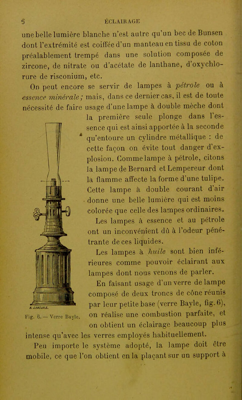 une belle lumière blanche n'est autre qu'un bec de Bunsen dont l'extrémité est coiffée d'un manteau en tissu de coton préalablement trempé dans une solution composée de zircone, de nitrate ou d'acétate de lanthane, d'oxychlo- rure de risconium, etc. On peut encore se servir de lampes à pétrole ou à essence minérale; mais, dans ce dernier cas, il est de toute nécessité de faire usage d'une lampe à double mèche dont la première seule plonge dans l'es- sence qui est ainsi apportée à la seconde * qu'entoure un cylindre métallique : de cette façon on évite tout danger d'ex- plosion. Comme lampe à pétrole, citons la lampe de Bernard etLempereur dont la flamme affecte la forme d'une tulipe. Cette lampe à double courant d'air • donne une belle lumière qui est moins colorée que celle des lampes ordinaires. Les lampes à essence et au pétrole ont un inconvénient dû à l'odeur péné- trante de ces liquides. Les lampes h huile sont bien infé- rieures comme pouvoir éclairant aux lampes dont nous venons de parler. En faisant usage d'un verre de lampe composé de deux troncs de cône réunis par leur petite base (verre Bayle, fîg.6), Fig. 6.- verre Bayie. on réalise une combustion parfaite, et on obtient un éclairage beaucoup plus intense qu'avec les verres employés habituellement. Peu importe le système adopté, la lampe doit être mobile, ce que l'on obtient en la plaçant sur un support à