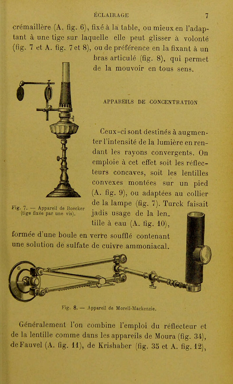 crémaillère (A. fig. 6), fixé à là lable, ou mieux en l'adap- tant à une lige sur laquelle elle peut glisser à volonté (fig. 7 et A. fig. 7 et 8), ou de préférence en la fixant à un bras articulé (fig. 8), qui permet de la mouvoir en tous sens. APPAREILS DE CONCENTRATION Ceux-ci sont destinés à augmen- ter l'intensité de la lumière en ren- dant les rayons convergents. On emploie à cet effet soit les réflec- teurs concaves, soit les lentilles convexes montées sur un pied (A. fig. 9), ou adaptées au collier de la lampe (fig. 7). Turck faisait jadis usage de la len. tille à eau (A. fig. 10). formée d'une boule en verre soufflé contenant une solution de sulfate de cuivre ammoniacal. Fig. 7. — Appareil de Boecker (tige fixée par une vis). Fig. 8. — Appareil de Morell-Mackenzie. Généralement l'on combine l'emploi du réflecteur et de la lentille comme dans les appareils de Moura (fig. 34), deFauvel (A. fig. 11), de Krishaber (fig. 33 et A. fig. 12),