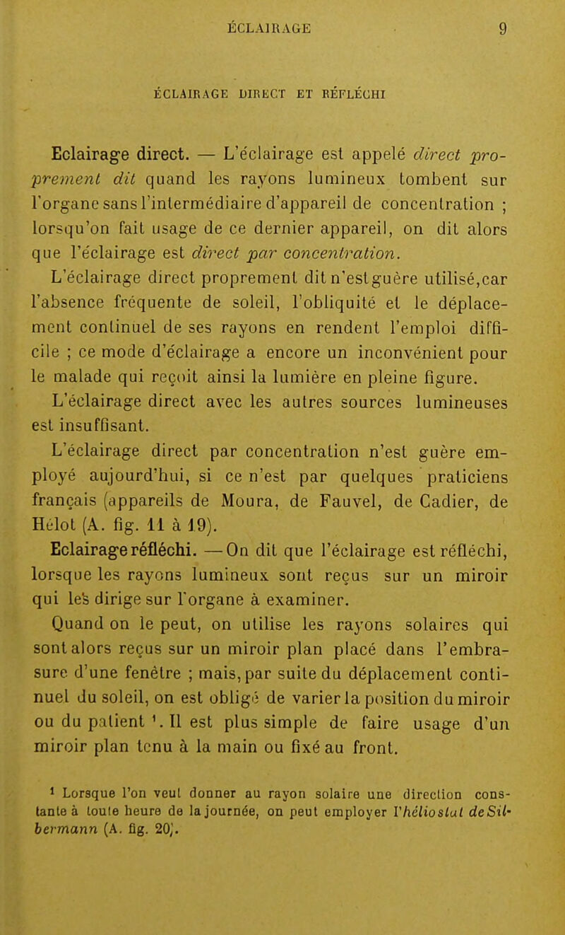 ÉCLAIRAGE DIRECT ET RÉFLÉCHI Eclairage direct. — L'éclairage est appelé direct pro- prement dit quand les rayons lumineux tombent sur l'organe sans l'intermédiaire d'appareil de concentration ; lorsqu'on fait usage de ce dernier appareil, on dit alors que l'éclairage est direct par concentration. L'éclairage direct proprement dit n'estguère utilisé,car l'absence fréquente de soleil, l'obliquité et le déplace- ment continuel de ses rayons en rendent l'emploi diffi- cile ; ce mode d'éclairage a encore un inconvénient pour le malade qui reçoit ainsi la lumière en pleine figure. L'éclairage direct avec les autres sources lumineuses est insuffisant. L'éclairage direct par concentration n'est guère em- ployé aujourd'hui, si ce n'est par quelques praticiens français (appareils de Moura, de Fauvel, de Cadier, de Hélot (A. fig. 11 à 19). Eclairage réfléchi. —On dit que l'éclairage est réfléchi, lorsque les rayons lumineux sont reçus sur un miroir qui les dirige sur l'organe à examiner. Quand on le peut, on utilise les rayons solaires qui sont alors reçus sur un miroir plan placé dans l'embra- sure d'une fenêtre ; mais, par suite du déplacement conti- nuel du soleil, on est obligé de varier la position du miroir ou du patientIl est plus simple de faire usage d'un miroir plan tenu à la main ou fixé au front. 1 Lorsque l'on veut donner au rayon solaire une direction cons- tante à toute heure de la journée, on peut employer Yhélioslal deSil- bermann (A. fig. 20('.