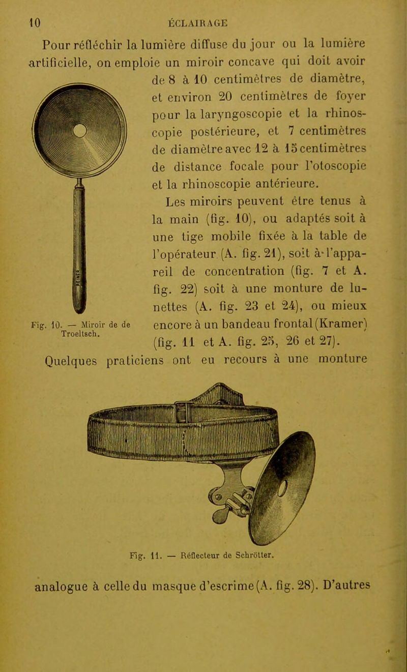 Pour réfléchir la lumière diffuse du jour ou la lumière artificielle, on emploie un miroir concave qui doit avoir de 8 à 10 centimètres de diamètre, et environ 20 centimètres de foyer pour la laryngoscopie et la rhinos- copie postérieure, et 7 centimètres de diamètre avec 12 à 13 centimètres de distance focale pour l'otoscopie et la rhinoscopie antérieure. Les miroirs peuvent être tenus à la main (fig. 10), ou adaptés soit à une tige mobile fixée à la table de l'opérateur (À. fig. 21), soit à-l'appa- reil de concentration (fig. 7 et A. fig. 22) soit à une monture de lu- nettes (A. fig. 23 et 24), ou mieux encore à un bandeau frontal (Kramer) (fig. 11 et A. fig. 25, 26 et 27). Quelques praticiens ont eu recours à une monture Fig. 10. — Miroir de de TroeltBch. Fig. 11. — Réflecteur de Schriitter. analogue à celledu masque d'escrime (A. fig. 28). D'autres