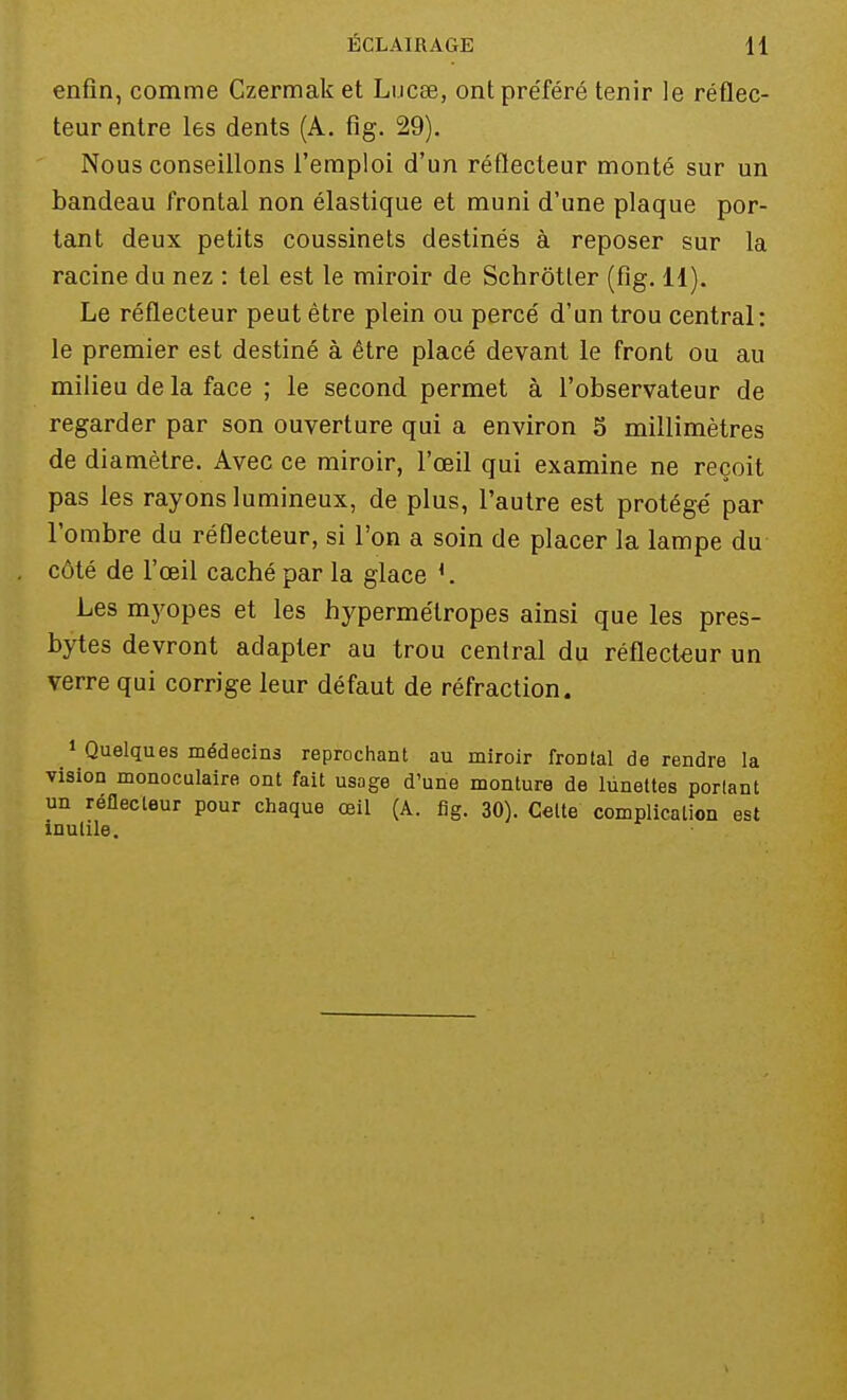 enfin, comme Czermak et Lucœ, ontpre'féré tenir le réflec- teur entre les dents (A. fîg. 29). Nous conseillons l'emploi d'un réflecteur monté sur un bandeau frontal non élastique et muni d'une plaque por- tant deux petits coussinets destinés à reposer sur la racine du nez : tel est le miroir de Schrôtler (fîg. 11). Le réflecteur peut être plein ou perce' d'un trou central: le premier est destiné à être placé devant le front ou au milieu de la face ; le second permet à l'observateur de regarder par son ouverture qui a environ 5 millimètres de diamètre. Avec ce miroir, l'œil qui examine ne reçoit pas les rayons lumineux, de plus, l'autre est protégé par l'ombre du réflecteur, si l'on a soin de placer la lampe du côté de l'œil caché par la glace l. Les myopes et les hypermétropes ainsi que les pres- bytes devront adapter au trou central du réflecteur un verre qui corrige leur défaut de réfraction. 1 Quelques médecins reprochant au miroir frontal de rendre la vision monoculaire ont fait usage d'une monture de lunettes portant un réflecteur pour chaque œil (A. fig. 30). Celte complication est inutile.