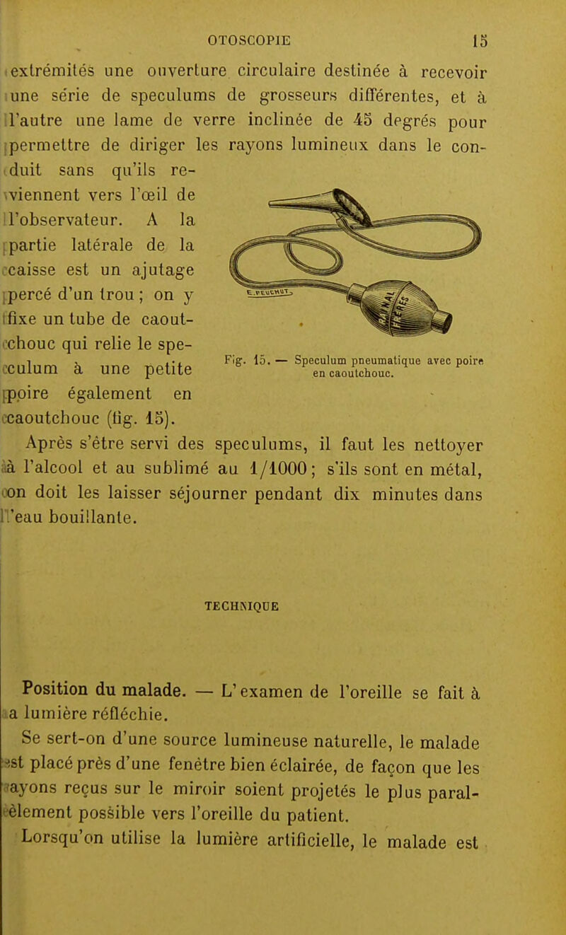 (extrémités une ouverture circulaire destinée à recevoir une série de spéculums de grosseurs différentes, et à l'autre une lame de verre inclinée de 45 degrés pour permettre de diriger les rayons lumineux dans le con- duit sans qu'ils re- tiennent vers l'œil de l'observateur. A la [partie latérale de la caisse est un ajutage ipercé d'un trou ; on y Ifîxe un tube de caout- chouc qui relie le spe- cculum à une petite [.poire également en caoutchouc (tig. 15). Après s'être servi des spéculums, il faut les nettoyer à l'alcool et au sublimé au 1/1000; s'ils sont en métal, on doit les laisser séjourner pendant dix minutes dans ll'eau bouillante. Fig. 15. — Spéculum pneumatique avec poire en caoutchouc. TECHMQCE Position du malade. — L1 examen de l'oreille se fait à a lumière réfléchie. Se sert-on d'une source lumineuse naturelle, le malade est placé près d'une fenêtre bien éclairée, de façon que les ayons reçus sur le miroir soient projetés le plus paral- èlement possible vers l'oreille du patient. Lorsqu'on utilise la lumière artificielle, le malade est