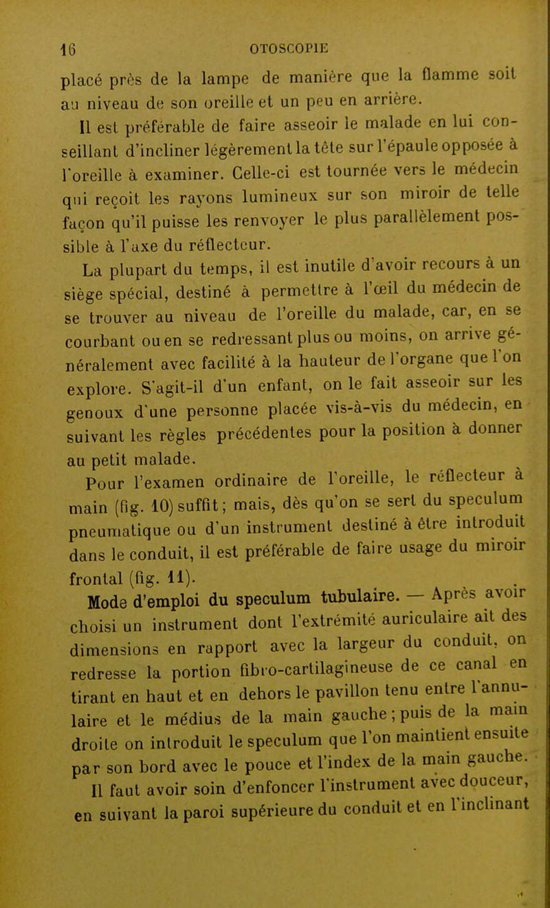 placé près de la lampe de manière que la flamme soit au niveau de son oreille et un peu en arrière. Il esl préférable de faire asseoir le malade en lui con- seillant d'incliner légèrement la tête sur l'épaule opposée à l'oreille à examiner. Celle-ci est tournée vers le médecin qui reçoit les rayons lumineux sur son miroir de telle façon qu'il puisse les renvoyer le plus parallèlement pos- sible à l'axe du réflecteur. La plupart du temps, il est inutile d'avoir recours à un siège spécial, destiné à permettre à l'œil du médecin de se trouver au niveau de l'oreille du malade, car, en se courbant ou en se redressant plus ou moins, on arrive gé- néralement avec facilité à la hauteur de l'organe que l'on explore. S'agit-il d'un enfant, on le fait asseoir sur les genoux d'une personne placée vis-à-vis du médecin, en suivant les règles précédentes pour la position à donner au petit malade. Pour l'examen ordinaire de l'oreille, le réflecteur à main (fig. 10) suffit; mais, dès qu'on se sert du spéculum pneumatique ou d'un instrument destiné à être introduit dans le conduit, il est préférable de faire usage du miroir frontal (fig. 11). Mode d'emploi du spéculum tubulaire. — Apres avoir choisi un instrument dont l'extrémité auriculaire ait des dimensions en rapport avec la largeur du conduit, on redresse la portion fibro-cartilagineuse de ce canal en tirant en haut et en dehors le pavillon tenu entre l'annu- laire et le médius de la main gauche ; puis de la main droite on introduit le spéculum que l'on maintient ensuite par son bord avec le pouce et l'index de la main gauche. Il faut avoir soin d'enfoncer l'instrument avec douceur, en suivant la paroi supérieure du conduit et en l'inclinant