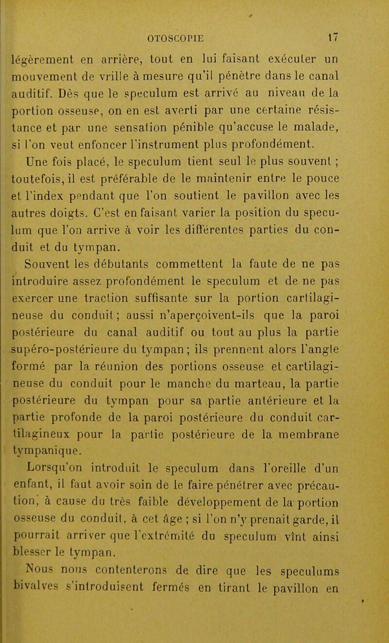 légèrement en arrière, tout en lui faisant exécuter un mouvement de vrille à mesure qu'il pénètre dans le canal auditif. Dès que le spéculum est arrivé au niveau de la portion osseuse, on en est averti par une certaine résis- tance et par une sensation pénible qu'accuse le malade, si l'on veut enfoncer l'instrument plus profondément. Une fois placé, le spéculum lient seul le plus souvent ; toutefois, il est préférable de le maintenir entre le pouce et l'index ppndant que l'on soutient le pavillon avec les autres doigts. C'est en faisant varier la position du spécu- lum que l'on arrive à voir les différentes parties du con- duit et du tympan. Souvent les débutants commettent la faute de ne pas introduire assez profondément le spéculum et de ne pas exercer une traction suffisante sur la portion cartilagi- neuse du conduit ; aussi n'aperçoivent-ils que la paroi postérieure du canal auditif ou tout au plus la partie supéro-postérieure du tympan; ils prennent alors l'angle formé par la réunion des portions osseuse et cartilagi- neuse du conduit pour le manche du marteau, la partie postérieure du tympan pour sa partie antérieure et la partie profonde de la paroi postérieure du conduit car- tilagineux pour la partie postérieure de la membrane tvmpanique. Lorsqu'on introduit le spéculum dans l'oreille d'un enfant, il faut avoir soin de le faire pénétrer avec précau- tion, à cause du très faible développement de la portion osseuse du conduit, à cet âge ; si l'on n'y prenait garde, il pourrait arriver que l'extrémité du spéculum vînt ainsi blesser le tympan. Nous nous contenterons de dire que les spéculums bivalves s'introduisent fermés en tirant le pavillon en