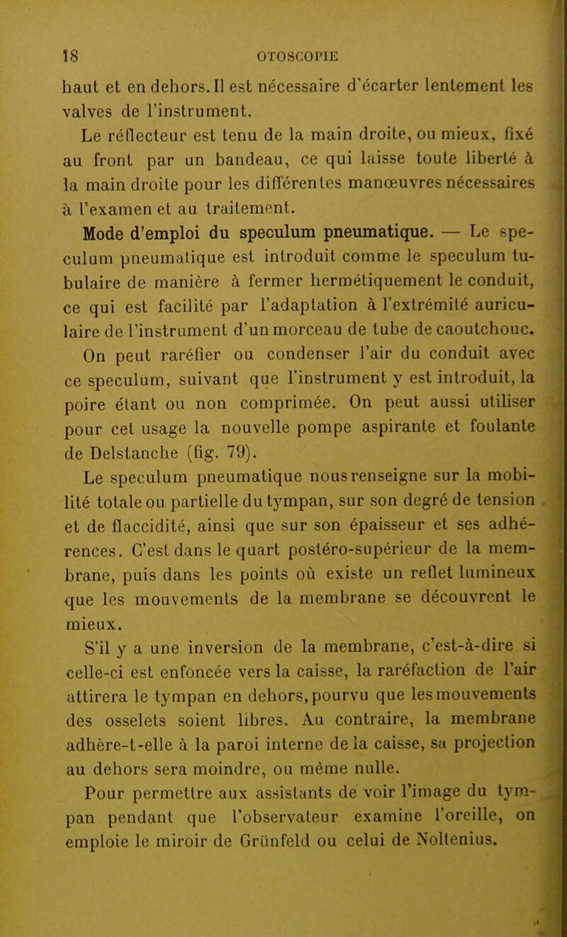 haut et en dehors. Il est nécessaire d'écarter lentement les valves de l'instrument. Le réflecteur est tenu de la main droite, ou mieux, fixé au front par un bandeau, ce qui laisse toute liberté à la main droite pour les différentes manœuvres nécessaires à l'examen et au traitement. Mode d'emploi du spéculum pneumatique. — Le spé- culum pneumatique est introduit comme le spéculum tu- bulaire de manière à fermer hermétiquement le conduit, ce qui est facilité par l'adaptation à l'extrémité auricu- laire de l'instrument d'un morceau de tube de caoutchouc. On peut raréfier ou condenser l'air du conduit avec ce spéculum, suivant que l'instrument y est introduit, la poire étant ou non comprimée. On peut aussi utiliser pour cet usage la nouvelle pompe aspirante et foulante de Delstanche (fig. 79). Le spéculum pneumatique nous renseigne sur la mobi- lité totale ou partielle du tympan, sur son degré de tension et de flaccidité, ainsi que sur son épaisseur et ses adhé- rences. C'est dans le quart postéro-supérieur de la mem- brane, puis dans les points où existe un reflet lumineux que les mouvements de la membrane se découvrent le mieux. S'il y a une inversion de la membrane, c'est-à-dire si celle-ci est enfoncée vers la caisse, la raréfaction de l'air attirera le tympan en dehors, pourvu que les mouvements des osselets soient libres. Au contraire, la membrane adhère-t-elle à la paroi interne delà caisse, sa projection au dehors sera moindre, ou même nulle. Pour permettre aux assistants de voir l'image du tym- pan pendant que l'observateur examine l'oreille, on emploie le miroir de Griinfeld ou celui de Nollenius.