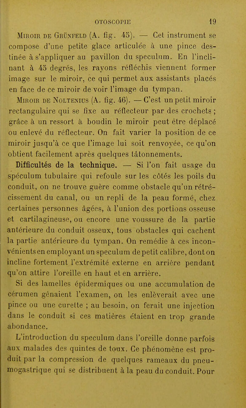 Miroir de Grunfeld (A. fîg. 45). — Cet instrument se compose d'une petite glace articulée à une pince des- tinée à s'appliquer au pavillon du spéculum. En l'incli- nant à 45 degrés, les rayons réfléchis viennent former image sur le miroir, ce qui permet aux assistants placés en face de ce miroir de voir l'image du tympan. Miroir de Noltenius (A. fig. 46). — C'est un petit miroir rectangulaire qui se fixe au réflecteur par des crochets ; grâce à un ressort à boudin le miroir peut être déplacé ou enlevé du réflecteur. On fait varier la position de ce miroir jusqu'à ce que l'image lui soit renvoyée, ce qu'on obtient facilement après quelques tâtonnements. Difficultés de la technique. — Si l'on fait usage du spéculum tubulaire qui refoule sur les côtés les poils du conduit, on ne trouve guère comme obstacle qu'un rétré- cissement du canal, ou un repli de la peau formé, chez certaines personnes âgées, à l'union des portions osseuse et cartilagineuse, ou encore une voussure de la partie antérieure du conduit osseux, tous obstacles qui cachent la partie antérieure du tympan. On remédie à ces incon- vénients en employant un spéculum de petit calibre, dont on incline fortement l'extrémité externe en arrière pendant qu'on attire l'oreille en haut et en arrière. Si des lamelles épidermiques ou une accumulation de cérumen gênaient l'examen, on les enlèverait avec une pince ou une curette ; au besoin, on ferait une injection dans le conduit si ces matières étaient en trop grande abondance. L'introduction du spéculum dans l'oreille donne parfois aux malades des quintes de toux. Ce phénomène est pro- duit par la compression de quelques rameaux du pneu- mogastrique qui se distribuent à la peau du conduit. Pour
