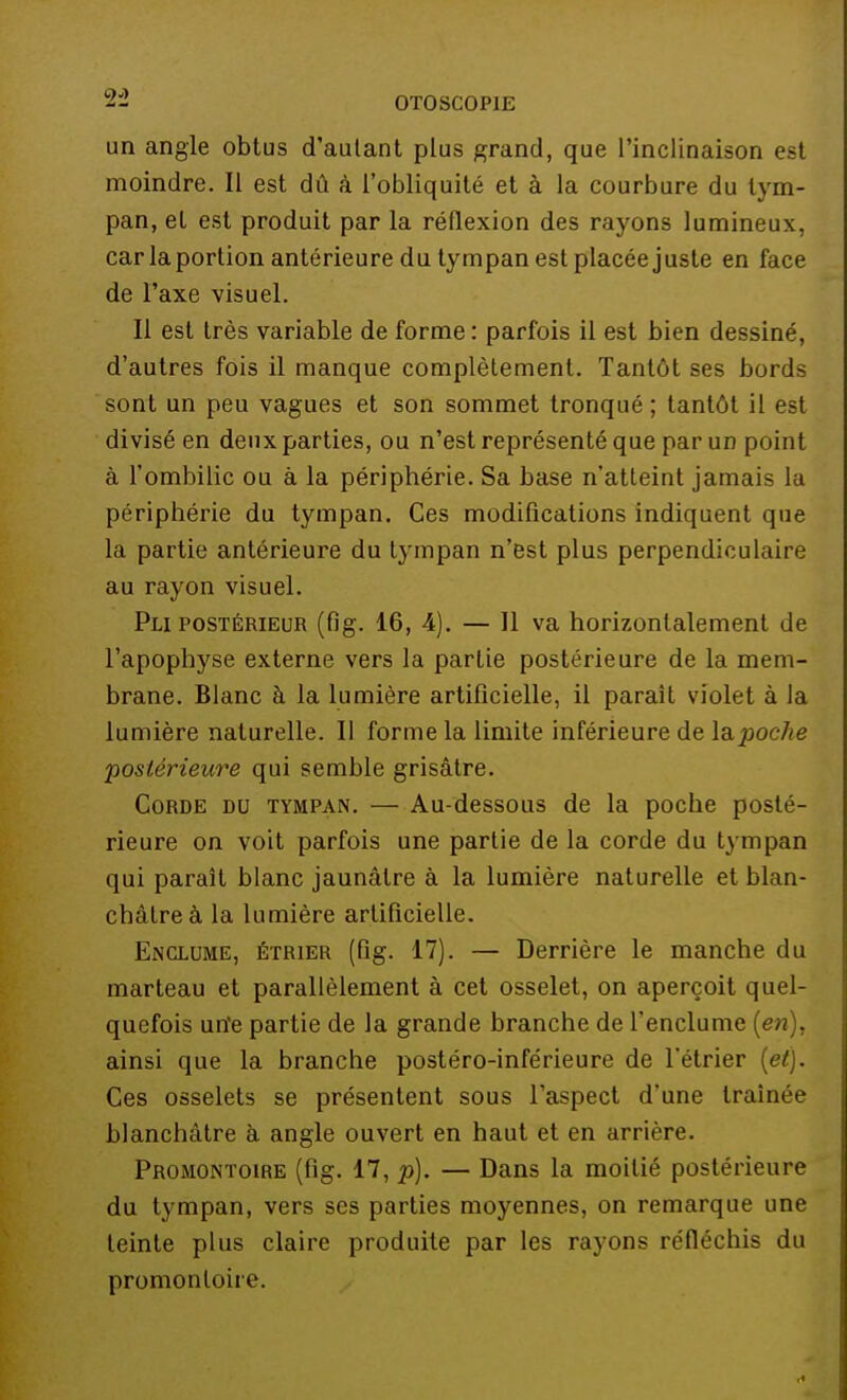 un angle obtus d'autant plus grand, que l'inclinaison est moindre. Il est dû à l'obliquité et à la courbure du tym- pan, et est produit par la réflexion des rayons lumineux, car la portion antérieure du tympan est placée juste en face de l'axe visuel. Il est très variable de forme : parfois il est bien dessiné, d'autres fois il manque complètement. Tantôt ses bords sont un peu vagues et son sommet tronqué ; tantôt il est divisé en deux parties, ou n'est représenté que par un point à l'ombilic ou à la périphérie. Sa base n'atteint jamais la périphérie du tympan. Ces modifications indiquent que la partie antérieure du tympan n'est plus perpendiculaire au rayon visuel. Pli postérieur (flg. 16, 4). — Il va horizontalement de l'apophyse externe vers la partie postérieure de la mem- brane. Blanc à la lumière artificielle, il paraît violet à la lumière naturelle. Il forme la limite inférieure de la.poche postérieure qui semble grisâtre. Corde du tympan. — Au-dessous de la poche posté- rieure on voit parfois une partie de la corde du tympan qui paraît blanc jaunâtre à la lumière naturelle et blan- châtre à la lumière artificielle. Enclume, étrier (fig. 17). — Derrière le manche du marteau et parallèlement à cet osselet, on aperçoit quel- quefois un'e partie de la grande branche de l'enclume (en), ainsi que la branche postéro-inférieure de l'étrier (et). Ces osselets se présentent sous l'aspect d'une traînée blanchâtre à angle ouvert en haut et en arrière. Promontoire (fig. 17, p). — Dans la moitié postérieure du tympan, vers ses parties moyennes, on remarque une teinte plus claire produite par les rayons réfléchis du promontoire.
