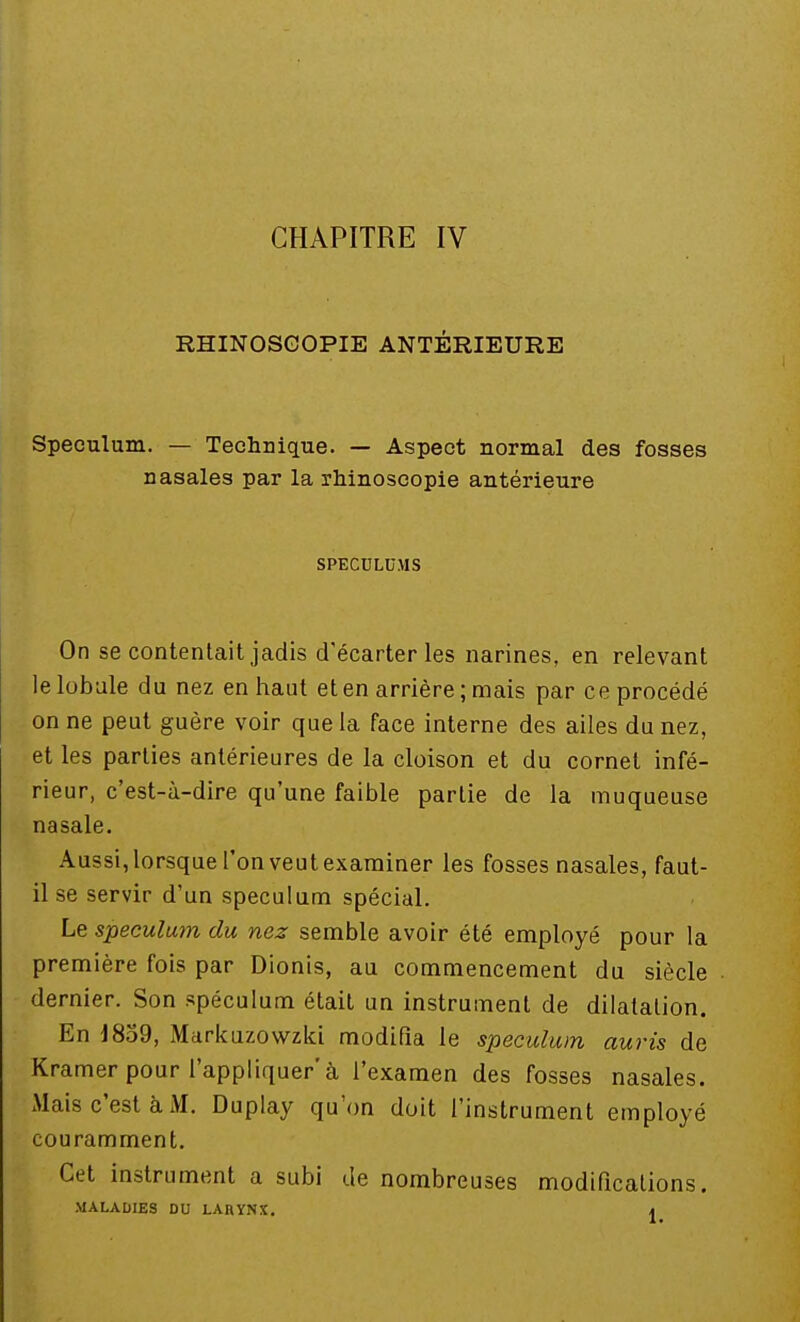 CHAPITRE IV RHINOSGOPIE ANTÉRIEURE Spéculum. — Technique. — Aspect normal des fosses nasales par la rhinoscopie antérieure SPECULUMS On se contentait jadis d'écarter les narines, en relevant le lobule du nez en haut et en arrière; mais par ce procédé on ne peut guère voir que la face interne des ailes du nez, et les parties antérieures de la cloison et du cornet infé- rieur, c'est-à-dire qu'une faible partie de la muqueuse nasale. Aussi, lorsque l'on veut examiner les fosses nasales, faut- il se servir d'un spéculum spécial. Le spéculum du nez semble avoir été employé pour la première fois par Dionis, au commencement du siècle dernier. Son spéculum était un instrument de dilatation. En 1859, Markuzowzki modifia le spéculum auris de Kramer pour l'appliquer'à l'examen des fosses nasales. Mais c'est à M. Duplay qu'on doit l'instrument employé couramment. Cet instrument a subi de nombreuses modifications. MALADIES DU LARYNX. m
