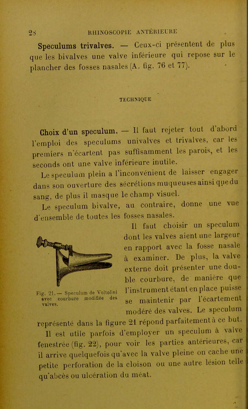 Spéculums trivalves. — Ceux-ci présentent de plus que les bivalves une valve inférieure qui repose sur le plancher des fosses nasales (A. fig. 76 et 77). TECHNIQUE Choix d'un spéculum. — H faut rejeter tout d'abord l'emploi des spéculums univalves et trivalves, car les premiers n'écartent pas suffisamment les parois, et les seconds ont une valve inférieure inutile. Le spéculum plein a l'inconvénient de laisser engager dans son ouverture des sécrétions muqueuses ainsi que du sang, de plus il masque le champ visuel. Le spéculum bivalve, au contraire, donne une vue d'ensemble de toutes les fosses nasales. Il faut choisir un spéculum dont les valves aient une largeur en rapport avec la fosse nasale à examiner. De plus, la valve externe doit présenter une dou- ble courbure, de manière que l'instrument étant en place puisse se maintenir par l'écartement modéré des valves. Le spéculum représenté dans la figure 21 répond parfaitement à ce but. 11 est utile parfois d'employer un spéculum à valve fenestrée (fig. 22), pour voir les parties antérieures, car il arrive quelquefois qu'avec la valve pleine on cache une petite perforation de la cloison ou une autre lésion telle qu'abcès ou ulcération du méat. Fig. 21.— Spéculum de Voltolini avec courbure modifiée des valves.