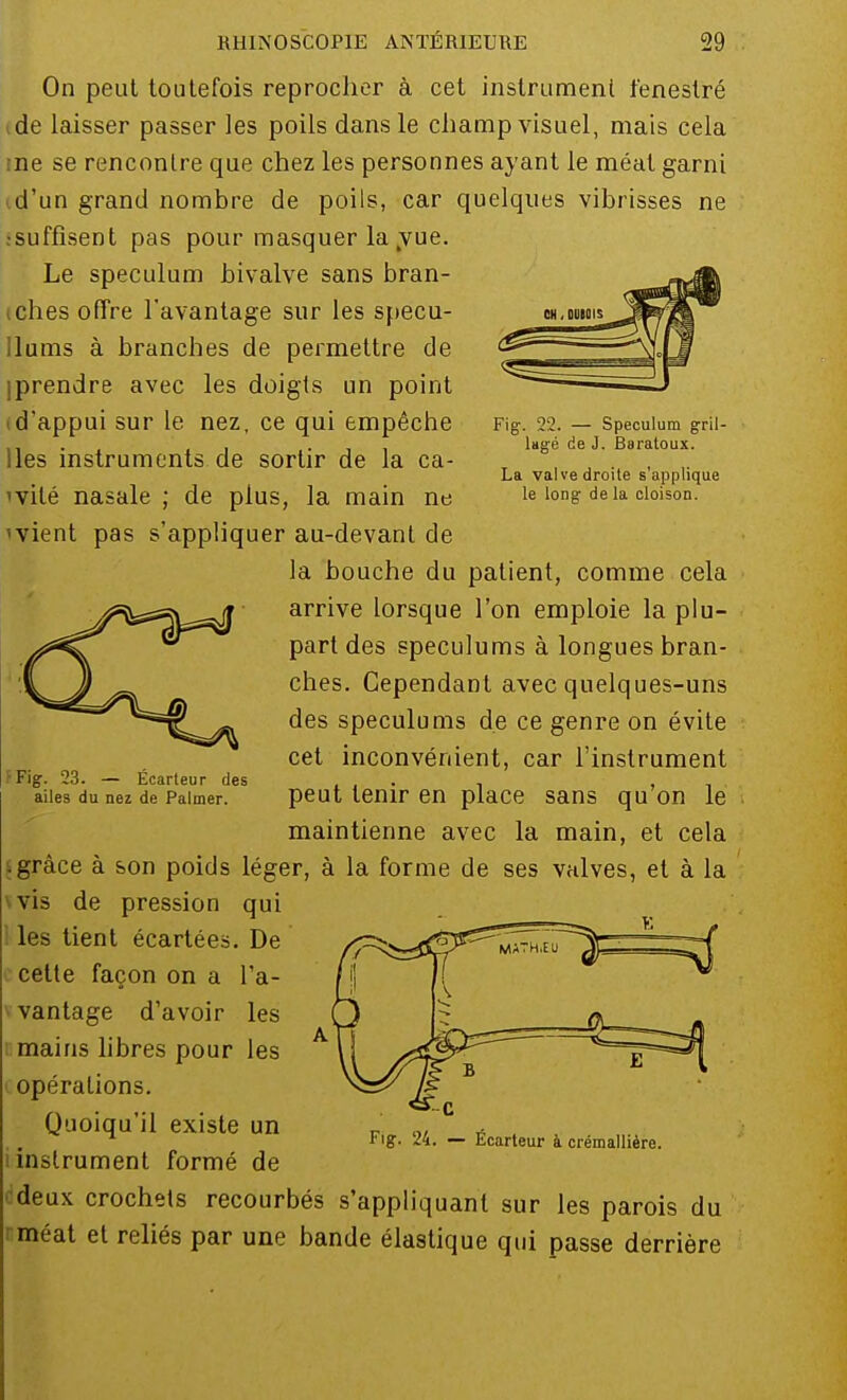 Fig. 22. — Spéculum gril- lagé de J. Baratoux. La valve droite s'applique le long de la cloison. On peut toutefois reprocher à cet instrument fenestré de laisser passer les poils dans le champ visuel, mais cela ne se rencontre que chez les personnes ayant le méat garni d'un grand nombre de poils, car quelques vibrisses ne .•suffisent pas pour masquer la vue. Le spéculum bivalve sans bran- ches offre l'avantage sur les specu- Ilums à branches de permettre de iprendre avec les doigts un point (d'appui sur le nez, ce qui empêche lies instruments de sortir de la ca- 'vité nasale ; de plus, la main ne ivient pas s'appliquer au-devant de la bouche du patient, comme cela arrive lorsque l'on emploie la plu- part des spéculums à longues bran- ches. Cependant avec quelques-uns des spéculums de ce genre on évite cet inconvénient, car l'instrument peut tenir en place sans qu'on le maintienne avec la main, et cela .grâce à son poids léger, à la forme de ses valves, et à la vis de pression qui les tient écartées. De celte façon on a l'a- vantage d'avoir les mains libres pour les opérations. Quoiqu'il existe un i instrument formé de deux crochets recourbés s'appliquant sur les parois du méat et reliés par une bande élastique qui passe derrière F Fig. 23. — Écarteur des ailes du nez de Palmer. Fig. 24. — Écarteur à crémallière.