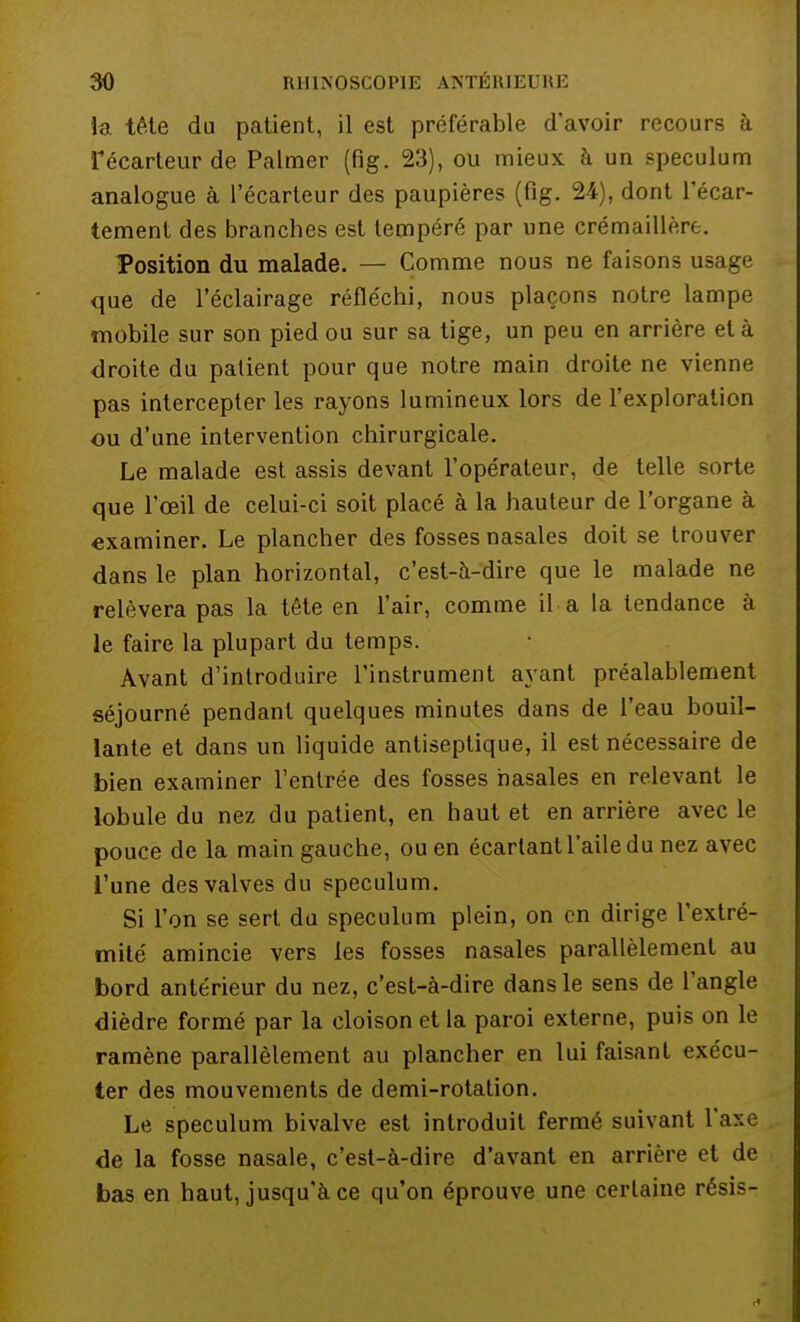 la tête du patient, il est préférable d'avoir recours à fécarteur de Palmer (fig. 23), ou mieux à un spéculum analogue à l'écarteur des paupières (fig. 24), dont l'écar- tement des branches est tempéré par une crémaillère. Position du malade. — Comme nous ne faisons usage que de l'éclairage réfléchi, nous plaçons notre lampe mobile sur son pied ou sur sa tige, un peu en arrière et à droite du patient pour que notre main droite ne vienne pas intercepter les rayons lumineux lors de l'exploration ou d'une intervention chirurgicale. Le malade est assis devant l'opérateur, de telle sorte que l'œil de celui-ci soit placé à la hauteur de l'organe à examiner. Le plancher des fosses nasales doit se trouver dans le plan horizontal, c'est-à-dire que le malade ne relèvera pas la tête en l'air, comme il a la tendance à le faire la plupart du temps. Avant d'introduire l'instrument ayant préalablement séjourné pendant quelques minutes dans de l'eau bouil- lante et dans un liquide antiseptique, il est nécessaire de bien examiner l'entrée des fosses nasales en relevant le lobule du nez du patient, en haut et en arrière avec le pouce de la main gauche, ou en écartant l'aile du nez avec l'une des valves du spéculum. Si l'on se sert du spéculum plein, on en dirige l'extré- mité amincie vers les fosses nasales parallèlement au bord antérieur du nez, c'est-à-dire dans le sens de l'angle dièdre formé par la cloison et la paroi externe, puis on le ramène parallèlement au plancher en lui faisant exécu- ter des mouvements de demi-rotation. Le spéculum bivalve est introduit fermé suivant l'axe de la fosse nasale, c'est-à-dire d'avant en arrière et de bas en haut, jusqu'à ce qu'on éprouve une certaine résis-