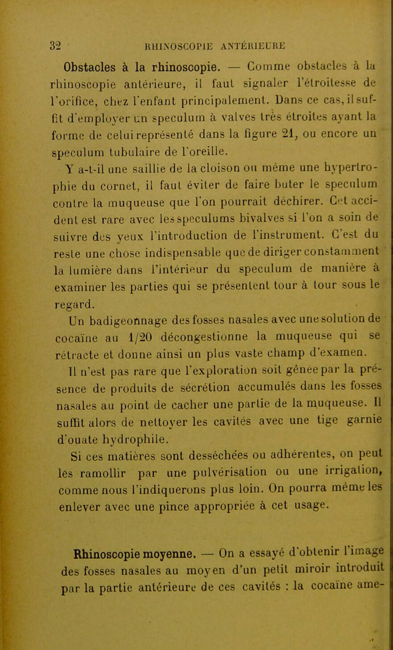 Obstacles à la rhinoscopie. — Comme obstacles à la rhinoscopie antérieure, il faut signaler l'élroitesse de l'orifice, chez l'enfant principalement. Dans ce cas, il suf- fit d'employer un spéculum à valves très étroites ayant la forme de celui représenté dans la figure 21, ou encore un spéculum tubulaire de l'oreille. Y a-t-il une saillie de la cloison ou même une hypertro- phie du cornet, il faut éviter de faire buter le spéculum conlre la muqueuse que l'on pourrait déchirer. Ct acci- dent est rare avec les spéculums bivalves si l'on a soin de suivre des yeux l'introduction de l'instrument. C'est du reste une chose indispensable que de diriger constamment la lumière dans l'intérieur du spéculum de manière à examiner les parties qui se présentent tour à tour sous le regard. Un badigeonnage des fosses nasales avec une solution de cocaïne au 1/20 décongestionne la muqueuse qui se rétracte et donne ainsi un plus vaste champ d'examen. 11 n'est pas rare que l'exploration soit gênée par la pré- sence de produits de sécrétion accumulés dans les fosses nasales au point de cacher une partie de la muqueuse. Il suffit alors de nettoyer les cavités avec une tige garnie d'ouate hydrophile. Si ces matières sont desséchées ou adhérentes, on peut les ramollir par une pulvérisation ou une irrigation, comme nous l'indiquerons plus loin. On pourra même les enlever avec une pince appropriée à cet usage. Rhinoscopie moyenne. — On a essayé d'obtenir l'image des fosses nasales au moyen d'un petit miroir introduit par la partie antérieure de ces cavités : la cocaïne ame-
