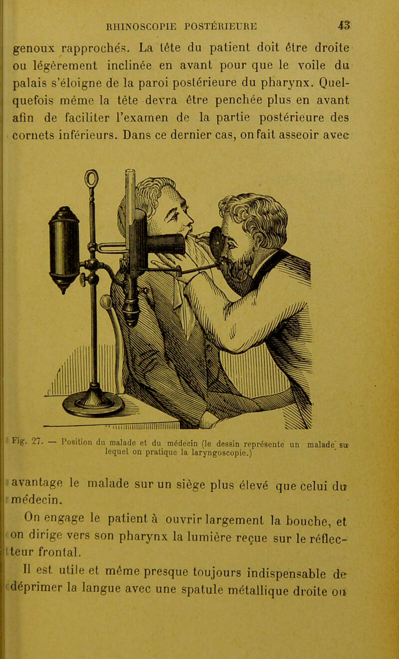 genoux rapprochés. La tête du patient doit être droite ou légèrement inclinée en avant pour que le voile du palais s'éloigne de la paroi postérieure du pharynx. Quel- quefois même la tête devra être penchée plus en avant afin de faciliter l'examen de la partie postérieure des cornets inférieurs. Dans ce dernier cas, on fait asseoir avec Fig. 27. — Position du malade et du médecin (le dessin représente un malade' su lequel on pratique la laryngoscopie.) avantage le malade sur un siège plus élevé que celui du me'decin. On engage le patienta ouvrir largement la bouche, et on dirige vers son pharynx la lumière reçue sur le réflec- tteur frontal. Il est utile et même presque toujours indispensable de déprimer la langue avec une spatule métallique droite on