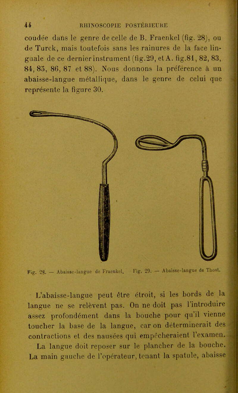 coudée dans le genre de celle de B. Fraenkel (fig. 28J, ou de Turck, mais toutefois sans les rainures de la face lin- guale de ce dernier instrument (fig.29, et A. fig.81, 82, 83, 84, 85, 86, 87 et 88). Nous donnons la pre'férence à un abaisse-langue métallique, dans le genre de celui que représente la figure 30. Fig. 28. — Abaisse-langue de Fraenkel. Fig. 29. — Abaisse-langue de Tbost. L'abaisse-langue peut être étroit, si les bords de la langue ne se relèvent pas. On ne doit pas l'introduire assez profondément dans la bouche pour qu'il vienne toucher la base de la langue, car on déterminerait des contractions et des nausées qui empêcheraient l'examen. La langue doit reposer sur le plancher de la bouche. La main gauche de l'opérateur, tenant la spatule, abaisse