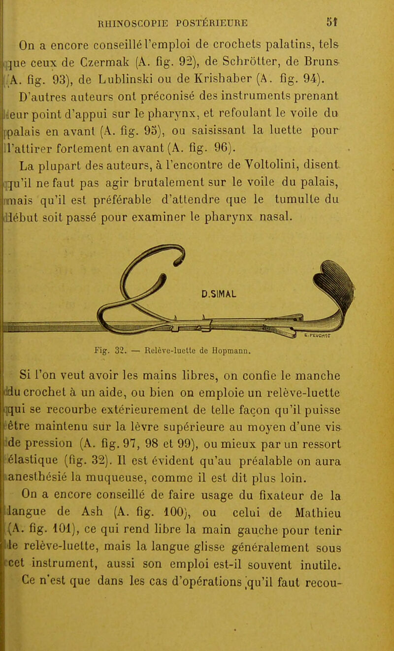 On a encore conseillé l'emploi de crochets palatins, tels jue ceux de Czermak (A. fig. 92), de Schrôtter, de Bruns !.A. fig. 93), de Lublinski ou de Krishaber (A. fig. 94). D'autres auteurs ont préconisé des instruments prenant eur point d'appui sur le pharynx, et refoulant le voile du palais en avant (A. fig. 95), ou saisissant la luette pour ll'attirer fortement en avant (A. fig. 96). La plupart des auteurs, à l'encontre de Voltolini, disent Qu'il ne faut pas agir brutalement sur le voile du palais, nais qu'il est préférable d'attendre que le tumulte du iliébut soit passé pour examiner le pharynx nasal. Fig. 32. — Relève-luette de Hopmann. Si l'on veut avoir les mains libres, on confie le manche du crochet à un aide, ou bien on emploie un relève-luette qui se recourbe extérieurement de telle façon qu'il puisse être maintenu sur la lèvre supérieure au moyen d'une vis- i de pression (A. fig. 97, 98 et 99), ou mieux par un ressort élastique (fig. 32). Il est évident qu'au préalable on aura lanesthésié la muqueuse, comme il est dit plus loin. On a encore conseillé de faire usage du fixateur de la dangue de Ash (A. fig. 100), ou celui de Mathieu (A. fig. 101), ce qui rend libre la main gauche pour tenir de relève-luette, mais la langue glisse généralement sous fcet instrument, aussi son emploi est-il souvent inutile. Ce n'est que dans les cas d'opérations ,'qu'il faut recou-