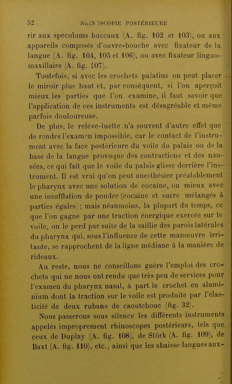 rir aux spéculums buccaux (A. fig. 102 et 103), ou aux appareils composés d'ouvre-bouche avec fixateur de la langue (À. fig. 104, 105 et 106), ou avec fixateur linguo- maxillaire (A. fig. 107). Toutefois, si avec les crochets palatins on peut placer le miroir plus haut, et, par conséquent, si l'on aperçoit mieux les parties que l'on examine, il faut savoir que l'application de ces instruments est désagréable et même parfois douloureuse. De plus, le relève-luette n'a souvent d'autre effet que de rendre l'examon impossible, car le contact de l'instru- ment avec la face postérieure du voile du palais ou de la base de la langue provoque des contractions et des nau- sées, ce qui fait que le voile du palais glisse derrière l'ins- trument. Il est vrai qu'on peut aneethésier préalablement le pharynx avec une solution de cocaïne, ou mieux avec une insufflation de poudre (cocaïne et sucre mélangés à parties égales); mais néanmoins, la plupart du temps, ce que l'on gagne par une traction énergique exercée sur le voile, on le perd par suite de la saillie des parois latérales du pharynx qui, sous l'influence de cette manœuvre irri- tante, se rapprochent de la ligne médiane à la manière de rideaux. Au reste, nous ne conseillons guère l'emploi des cro- chets qui ne nous ont rendu que très peu de services pour l'examen du pharynx nasal, à part le crochet en alumi- nium dont la traction sur le voile est produite par l'élas- ticité de deux rubans de caoutchouc (fig. 32 . Nous passerons sous silence les différents instruments appelés improprement rhinoscopes postérieurs, tels que ceux de Duplay (A. fig. 108), de Stôrk (A. fig. 109), de Baxt (A. fig. 110), etc., ainsi que les abaisse-langues aux-