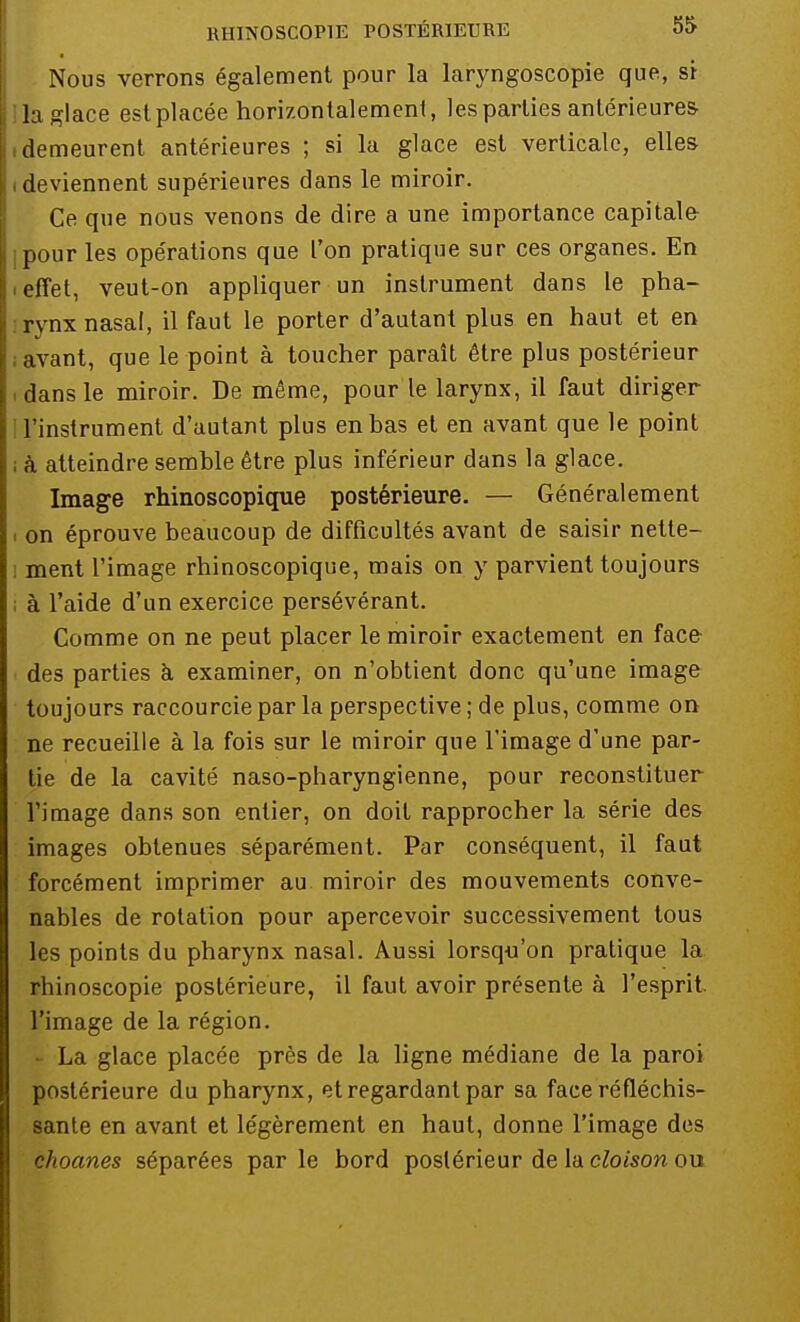 Nous verrons également pour la laryngoscopie que, si la glace est placée horizontalement, les parties antérieures .demeurent antérieures ; si la glace est verticale, elles i deviennent supérieures dans le miroir. Ce que nous venons de dire a une importance capitale jpour les opérations que l'on pratique sur ces organes. En ■ effet, veut-on appliquer un instrument dans le pha- rynx nasal, il faut le porter d'autant plus en haut et en ; avant, que le point à toucher paraît être plus postérieur • dans le miroir. De même, pour le larynx, il faut diriger l'instrument d'autant plus en bas et en avant que le point ; à atteindre semble être plus inférieur dans la glace. Image rhinoscopique postérieure. — Généralement « on éprouve beaucoup de difficultés avant de saisir nette- i ment l'image rhinoscopique, mais on y parvient toujours à l'aide d'un exercice persévérant. Comme on ne peut placer le miroir exactement en face des parties à examiner, on n'obtient donc qu'une image toujours raccourcie par la perspective; de plus, comme on ne recueille à la fois sur le miroir que l'image d'une par- tie de la cavité naso-pharyngienne, pour reconstituer l'image dans son entier, on doit rapprocher la série des images obtenues séparément. Par conséquent, il faut forcément imprimer au miroir des mouvements conve- nables de rotation pour apercevoir successivement tous les points du pharynx nasal. Aussi lorsqu'on pratique la rhinoscopie postérieure, il faut avoir présente à l'esprit, l'image de la région. - La glace placée près de la ligne médiane de la paroi postérieure du pharynx, et regardant par sa face réfléchis- sante en avant et légèrement en haut, donne l'image des choanes séparées par le bord postérieur de la cloison ou