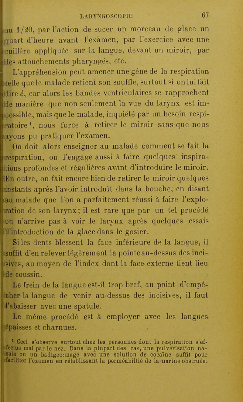 au 1/20, par l'action de sucer un morceau de glace un quart d'heure avant l'examen, par l'exercice avec une cuillère appliquée sur la langue, devant un miroir, par des attouchements pharyngés, etc. L'appréhension peut amener une gêne de la respiration î telle que le malade retient son souffle, surtout si on lui fait dire é, car alors les bandes ventriculaires se rapprochent Ide manière que non seulement la vue du larynx est im- possible, mais que le malade, inquiété par un besoin respi- ratoire \ nous force à retirer le miroir sans que nous layons pu pratiquer l'examen. On doit alors enseigner au malade comment se fait la respiration, on l'engage aussi à faire quelques' inspira- tions profondes et régulières avant d'introduire le miroir. 5En outre, on fait encore bien de retirer le miroir quelques [instants après l'avoir introduit dans la bouche, en disant iau malade que l'on a parfaitement réussi à faire l'explo- aration de son larynx; il est rare que par un tel procédé ►on n'arrive pas à voir le larynx après quelques essais d'introduction de la glace dans le gosier. Si les dents blessent la face inférieure de la langue, il suffit d'en relever légèrement la pointeau-dessus des inci- i8Îves, au moyen de l'index dont la face externe tient lieu de coussin. Le frein de la langue est-il trop bref, au point d'empê- cher la langue de venir au-dessus des incisives, il faut l'abaisser avec une spatule. Le même procédé est à employer avec les langues- épaisses et charnues. 1 Ceci s'observe surtout chez les personnes dont la respiration s'ef- fectue mal par le nez. Dans la plupart des cas, une pulvérisation na- sale ou un badigeonnage avec une solution de cocaïne suffit pour faciliter l'examen en rétablissant la perméabiltié de la narine obstruée.