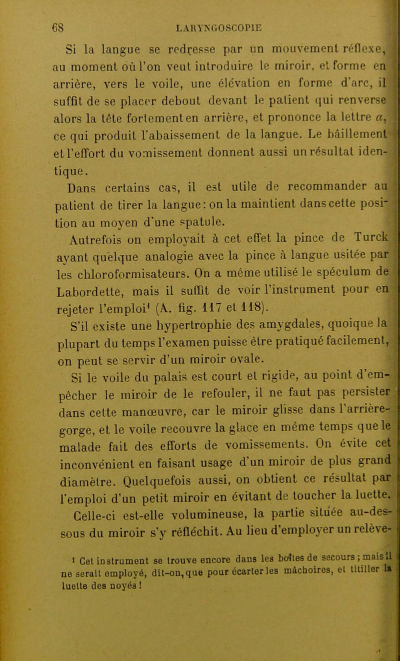 Si la langue se redresse par un mouvement réflexe,! au moment où l'on veut introduire le miroir, et forme enl arrière, vers le voile, une élévation en forme d'arc, il suffit de se placer debout devant le patient qui renverse] alors la tête fortement en arrière, et prononce la lettre aA ce qui produit l'abaissement de la langue. Le bâillement ■< et l'effort du vomissement donnent aussi un résultat iden-i tique. Dans certains cas, il est utile de recommander au patient de tirer la langue: on la maintient dans cette posi- tion au moyen d'une spatule. Autrefois on employait à cet effet la pince de Turck ayant quelque analogie avec la pince à langue usitée par les chloroformisateurs. On a même utilisé le spéculum de Labordette, mais il suffit de voir l'instrument pour en rejeter l'emploi1 (A. fig. 117 et 118). S'il existe une hypertrophie des amygdales, quoique la plupart du temps l'examen puisse être pratiqué facilement, on peut se servir d'un miroir ovale. Si le voile du palais est court et rigide, au point d'em- pêcher le miroir de le refouler, il ne faut pas persister dans cette manœuvre, car le miroir glisse dans l'arrière- gorge, et le voile recouvre la glace en même temps que le malade fait des efforts de vomissements. On évite cet inconvénient en faisant usage d'un miroir de plus grand diamètre. Quelquefois aussi, on obtient ce résultat par l'emploi d'un petit miroir en évitant de toucher la luette. Celle-ci est-elle volumineuse, la partie située au-des- sous du miroir s'y réfléchit. Au lieu d'employer unrelève- i Cet instrument se trouve encore dans les boîles de secours ; maisil ne serait employé, dit-on, que pour écarter les mâchoires, et titiller la luette des noyés !