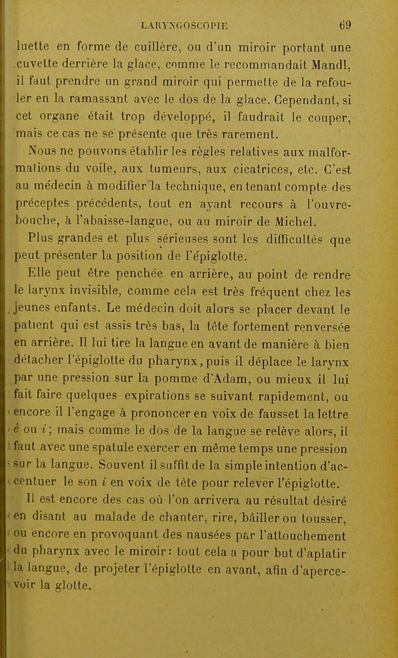 luette en forme de cuillère, ou d'un miroir portant une cuvette derrière la glace, comme le recommandait Mandl, il faut prendre un grand miroir qui permette de la refou- ler en la ramassant avec le clos de la glace. Cependant, si cet organe était trop développé, il faudrait le couper, mais ce cas ne se présente que très rarement. Nous ne pouvons établir les règles relatives aux malfor- mations du voile, aux tumeurs, aux cicatrices, etc. C'est au médecin à modifier la technique, en tenant compte des préceptes précédents, tout en ayant recours à l'ouvre- bouche, à l'abaisse-langue, ou au miroir de Michel. Plus grandes et plus sérieuses sont les difficultés que peut présenter la position de l'épiglolte. Elle peut être penchée en arrière, au point de rendre le larynx invisible, comme cela est très fréquent chez les jeunes enfants. Le médecin doit alors se placer devant le patient qui est assis très bas, la tête fortement renversée en arrière. Il lui tire la langue en avant de manière à bien détacber l'épiglolte du pharynx, puis il déplace le larynx par une pression sur la pomme d'Adam, ou mieux il lui fait faire quelques expirations se suivant rapidement, ou i encore il l'engage à prononcer en voix de fausset la lettre <é ou i; mais comme le dos de la langue se relève alors, il t faut avec une spatule exercer en même temps une pression •sur la langue. Souvent il suffit de la simple intention d'ac- centuer le son i en voix de tète pour relever l'épiglotte. Il est encore des cas où l'on arrivera au résultat désiré en disant au malade de chanter, rire, bâiller ou tousser, ou encore en provoquant des nausées par l'attouchement du pharynx avec le miroir: tout cela a pour but d'aplatir 1 la langue, de projeter l'épiglotte en avant, afin d'aperce- voir la glotte.