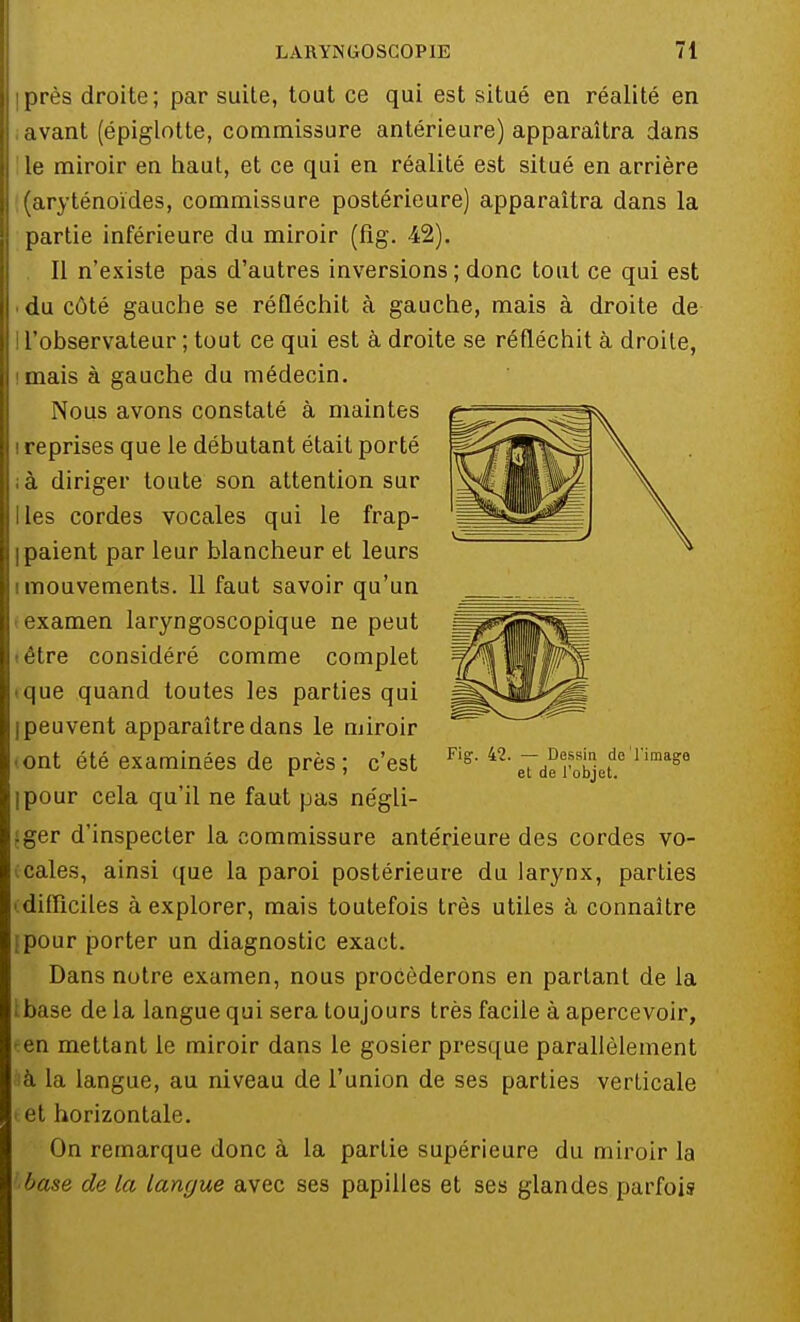 iprès droite; par suite, tout ce qui est situé en réalité en , avant (épiglotte, commissure antérieure) apparaîtra dans le miroir en haut, et ce qui en réalité est situé en arrière (aryténoïdes, commissure postérieure) apparaîtra dans la partie inférieure du miroir (fig. 42). Il n'existe pas d'autres inversions; donc tout ce qui est du côté gauche se réfléchit à gauche, mais à droite de ! l'observateur ; tout ce qui est à droite se réfléchit à droite, imais à gauche du médecin. Nous avons constaté à maintes i reprises que le débutant était porté ià diriger toute son attention sur Iles cordes vocales qui le frap- I paient par leur blancheur et leurs i mouvements. 11 faut savoir qu'un • examen laryngoscopique ne peut têtre considéré comme complet • que quand toutes les parties qui I peuvent apparaître dans le miroir iont été examinées de près; c'est ipour cela qu'il ne faut pas négli- .ger d'inspecter la commissure antérieure des cordes vo- cales, ainsi que la paroi postérieure du larynx, parties difficiles à explorer, mais toutefois très utiles à connaître (pour porter un diagnostic exact. Dans notre examen, nous procéderons en parlant de la base de la langue qui sera toujours très facile à apercevoir, en mettant le miroir dans le gosier presque parallèlement a la langue, au niveau de l'union de ses parties verticale »et horizontale. On remarque donc à la partie supérieure du miroir la base de la langue avec ses papilles et ses glandes parfois Fig. 42. — Dessin de'l'image et de l'objet.