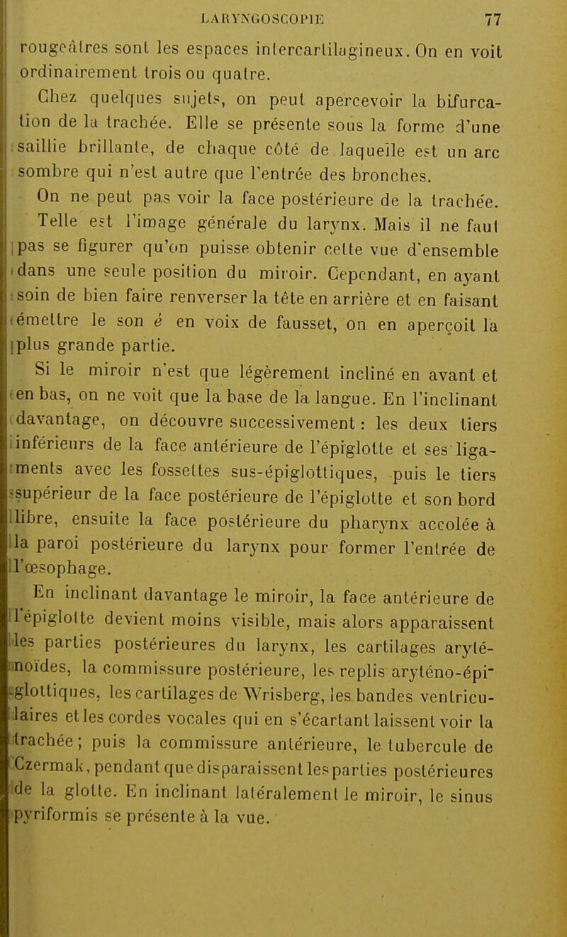 rougeàtres sont les espaces intercarlilagineux. On en voit ordinairement trois ou quatre. Chez quelques sujets, on peut apercevoir la bifurca- tion de la trachée. Elle se présente sous la forme d'une : saillie brillante, de chaque côté de laquelle est un arc sombre qui n'est autre que l'entrée des bronches. On ne peut pas voir la face postérieure de la trachée. Telle est l'image générale du larynx. Mais il ne faut ipas se figurer qu'on puisse obtenir cette vue d'ensemble idans une seule position du miroir. Cependant, en ayant .•soin de bien faire renverser la tête en arrière et en faisant (émettre le son è en voix de fausset, on en aperçoit la iplus grande partie. Si le miroir n'est que légèrement incliné en avant et ten bas, on ne voit que la base de la langue. En l'inclinant i davantage, on découvre successivement : les deux tiers iinférieurs de la face antérieure de l'épiglotte et ses liga- rments avec les fossettes sus-épiglottiques, puis le tiers supérieur de la face postérieure de l'épiglotte et son bord ilibre, ensuite la face postérieure du pharynx accolée à lia paroi postérieure du larynx pour former l'entrée de U'œsophage. En inclinant davantage le miroir, la face antérieure de 1 épiglotte devient moins visible, mais alors apparaissent les parties postérieures du larynx, les cartilages arylé- itnoïdes, la commissure postérieure, les replis aryténo-épi- -glottiques, les cartilages de Wrisberg, les bandes venlricu- Jaires et les cordes vocales qui en s'écartant laissent voir la (trachée ; puis la commissure antérieure, le tubercule de Czermak, pendant que disparaissent les parties postérieures ide la glotte. En inclinant laléralemenl le miroir, le sinus >pyriformis se présente à la vue.