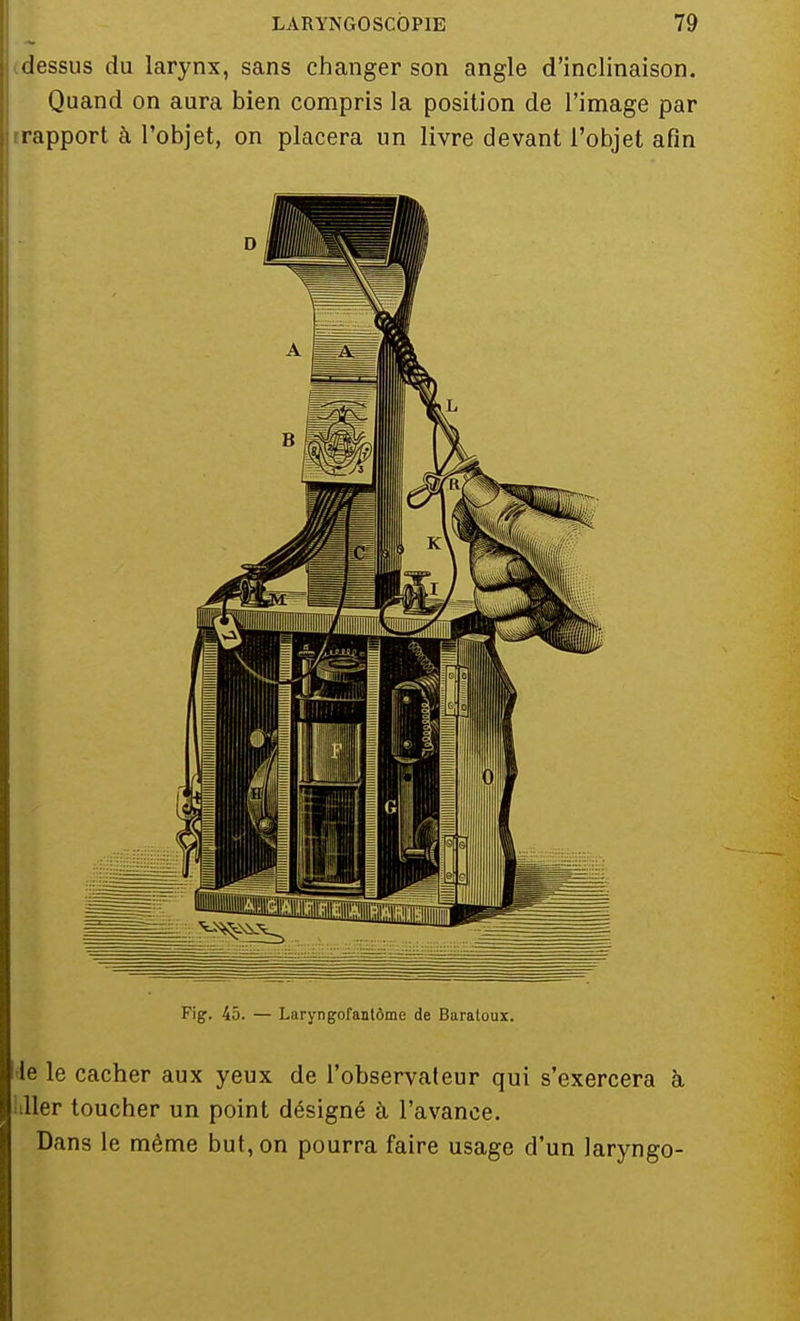 dessus du larynx, sans changer son angle d'inclinaison. Quand on aura bien compris la position de l'image par rapport à l'objet, on placera un livre devant l'objet afin Fig. 45. — Laryngofantôme de Baratoux. le le cacher aux yeux de l'observateur qui s'exercera h aller toucher un point désigné à l'avance. Dans le même but, on pourra faire usage d'un laryngo-
